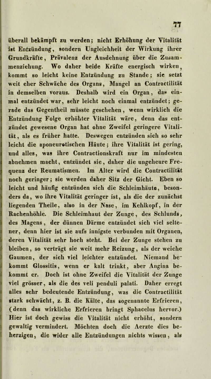 T7 I I 1 überall bekämpft zu werden; nicht Erhöhung der Vitalität ist Entzündung, sondern Ungleichheit der Wirkung ihrer Grundkräfte, Prävalenz der Ausdehnung über die Zusam- menziehung. Wo daher beide Kräfte energisch wirken, kommt so leicht keine Entzündung zu Stande; sie setzt weit eher Schwäche des Organs, Mangel an Contractilität in demselben voraus. Deshalb wird ein Organ, das» ein- mal entzündet war, sehr leicht noch einmal entzündet; ge- rade das Gegentheil müsste geschehen, wenn wirklich die Entzündung Folge erhöhter Vitalität wäre, denn das ent- zündet gewesene Organ hat ohne Zweifel geringere Vitali- tät , als es früher hatte. Deswegen entzünden sich so sehr leicht die aponeurotischen Häute; ihre Vitalität ist gering, und alles, was ihre Contractionskraft nur im mindesten abnehmen macht, entzündet sie, daher die ungeheure Fre- quenz der Reumatismen. Im Alter wird die Contractilität noch geringer; sie werden daher Sitz der Gicht. Eben so leicht und häufig entzünden sich die Schleimhäute, beson- ders da, wo ihre Vitalität geringer ist, als die der zunächst liegenden Theile, also in der Nase, im Kehlkopf, in der Rachenhöhle. Die Schleimhaut der Zunge, des Schlunds, des Magens , der dünnen Därme entzündet sich viel selte- ner, denn hier ist sie aufs innigste verbunden mit Organen, deren Vitalität sehr hoch steht. Bei der Zunge stehen zu bleiben, so verträgt sie weit mehr Reizung, als der weiche Gaumen, der sich viel leichter entzündet. Niemand be~ kommt Glossitis, wenn er kalt trinkt, aber Angina be- kommt er. Doch ist ohne Zweifel die Vitalität der Zunge viel grösser, als die des veli penduli palati. Daher erregt alles sehr bedeutende Entzündung, was die Contractilität stark schwächt, z. B. die Kälte, das sogenannte Erfrieren, (denn das wirkliche Erfrieren bringt Sphacelus hervor.) Hier ist doch gewiss die Vitalität nicht erhöht, sondern gewaltig vermindert. Möchten doch die Aerzte dies be- herzigen , die wider alle Entzündungen nichts wissen, als