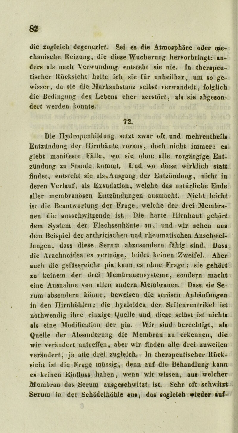 die zugleich degenerlrt. Sei es die Atmosphäre oder me- chanische Heizung, die diese Wucherung hervorbringt: an- ders als nach Verwundung entsteht sie nie. Jn therapeu- tischer Rücksicht halte ich sie für unheilbar, um so ge- wisser, da sie die Marksubstanz selbst verwandelt, folglich die Bedingung des Lebens eher zerstört, als sie abgeson- dert werden könnte, 72. Die Hydropcnbildung setzt zwar oft und raehrentheils Entzündung der Hirnhäute voraus, doch nicht immer: es giebt manifeste Fälle, wo sie ohne alle vorgängige Ent- zündung zu Stande kommt. Und wo diese wirklich statt findet, entsteht sie als, Ausgang der Entzündung, nicht in deren Verlauf, als Exsudation, welche das natürliche Ende aller membranösen Entzündungen ausmacht. Nicht leicht ist die Beantwortung der Frage, weiche der drei Membra- nen die ausschwitzende ist. Die harte Hirnhaut gehört dem System der Flechsenhäute an, und wir sehen aus dem Beispiel der arthritischen und rheumatischen Anschwel- lungen, dass diese Serum abzusondern fähig sind. Dass die Arachnoidea es vermöge, leidet keinen Zweifel. Aber auch die geiassreiche pia kann es ohne Frage ; sie gehört zu keinem der drei Membranensysteme, sondern macht eine Ausnahne von allen andern Membranen. Dass sie Se- rum absondern könne, beweisen die serösen Anhäufungen in den Hirnhöhlen,* die hyaloidea der Seitenventrikel ist nothwendig ihre einzige Quelle und diese selbst ist nichts als eine Modification der pia. Wir sind berechtigt, als Quelle der Absonderung die Membran zu erkennen, die wir verändert antretfen, aber wir finden alle drei zuweilen verändert, ja alle drei zugleich. In therapeutischer Rück- sicht ist die Frage raüssig, denn auf die Behandlung kann es keinen Einfluss haben, wenn wir wissen, au* welcher Membran das Serum ausgeschwitzt ist. Sehr oft schwitzt Serum in der SchädeihöhJe au*, das sogleich wieder auf-