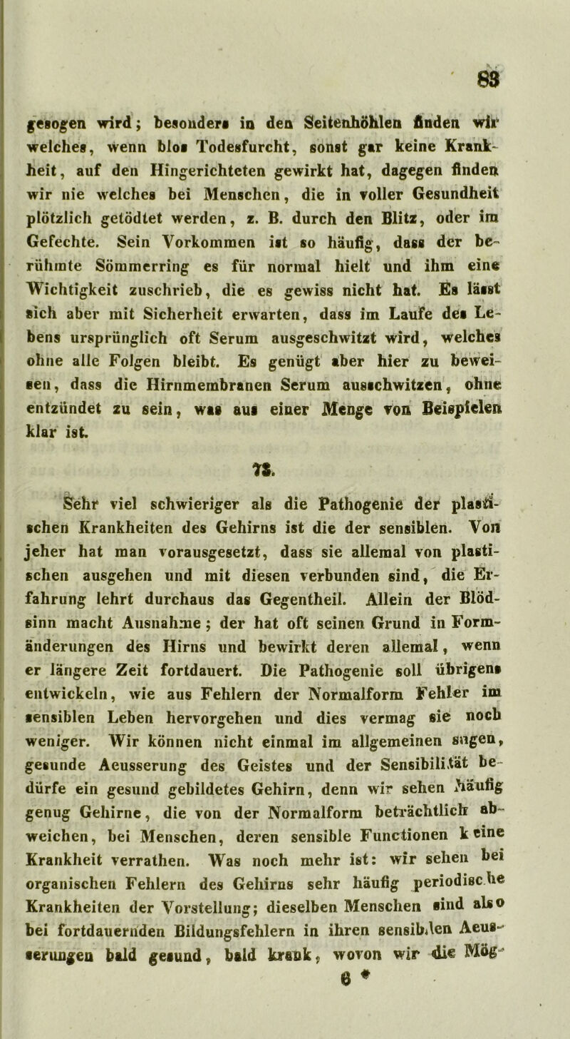 gesogen wird; besonders io den Seitenhöhlen finden wir welches, wenn blos Todesfurcht, sonst gar keine Krank- heit, auf den Hingerichteten gewirkt hat, dagegen finden wir nie welches bei Menschen, die in voller Gesundheit plötzlich getödtet werden, z. B. durch den Blitz, oder ira Gefechte. Sein Vorkommen ist so häufig, dass der be- rühmte Sömmerring es für normal hielt und ihm eine Wichtigkeit zuschrieb, die es gewiss nicht hat. Es lässt sich aber mit Sicherheit erwarten, dass im Laufe des Le- bens ursprünglich oft Serum ausgeschwitzt wird, welches ohne alle Folgen bleibt. Es genügt aber hier zu bewei- sen, dass die Hirnmembranen Serum ausschwitzen, ohne entzündet zu sein, was aus einer Menge von Beispielen klar ist n. Sehr viel schwieriger als die Pathogenie der plasti- schen Krankheiten des Gehirns ist die der sensiblen. Von jeher hat man vorausgesetzt, dass sie allemal von plasti- schen ausgehen und mit diesen verbunden sind, die Er- fahrung lehrt durchaus das Gegentheil. Allein der Blöd- sinn macht Ausnahme ; der hat oft seinen Grund in Form- änderungen des Hirns und bewirkt deren allemal, wenn er längere Zeit fortdauert. Die Pathogenie soll übrigen* entwickeln, wie aus Fehlern der Normalform Fehler im sensiblen Leben hervorgehen und dies vermag sie noch weniger. Wir können nicht einmal im allgemeinen sngen, gesunde Aeusserung des Geistes und der Sensibilität be- dürfe ein gesund gebildetes Gehirn, denn wir sehen ihäufig genug Gehirne, die von der Normalform beträchtlich ab- weichen, bei Menschen, deren sensible Functionen käme Krankheit verrathen. Was noch mehr ist: wir sehen bei organischen Fehlern des Gehirns sehr häufig periodisc he Krankheiten der Vorstellung; dieselben Menschen sind also bei fortdauernden Biidungsfehlern in ihren sensiblen Aeus- •erungen bald gesund, bald krank, wovon wir 4ie 6 #