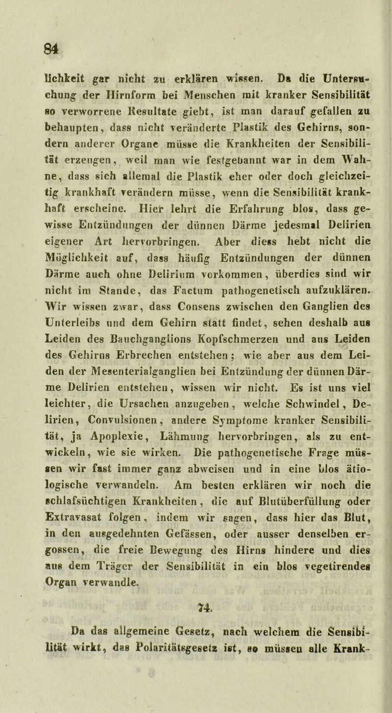 lichkeit gar nicht zu erklären wissen. Da die Unters«« chung der Hirnform bei Menschen mit kranker Sensibilität so verworrene Resultate giebt, ist man darauf gefallen zu behaupten, dass nicht veränderte Plastik des Gehirns, son- dern anderer Organe müsse die Krankheiten der Sensibili- tät erzeugen, weil man wie festgeüannt war in dem Wah- ne, dass sich allemal die Plastik eher oder doch gleichzei- tig krankhaft verändern müsse, wenn die Sensibilität krank- haft erscheine. Hier lehrt die Erfahrung blos, dass ge- wisse Entzündungen der dünnen Därme jedesmal Delirien eigener Art hervorbringen. Aber diess hebt nicht die Möglichkeit auf, dass häufig Entzündungen der dünnen Därme auch ohne Delirium verkommen, überdies sind wir nicht im Stande, das Factum pathogenetisch aufzuklären. Wir wissen zwar, dass Consens zwischen den Ganglien des Unterleibs und dem Gehirn statt findet, sehen deshalb aus Leiden des Bauchgangiions Kopfschmerzen und aus Leiden des Gehirns Erbrechen entstehen ; wie aber aus dem Lei- den der Mesenteriaiganglien bei Entzündung der dünnen Där- me Delirien entstehen, wissen wir nicht. Es ist uns viel leichter, die Ursachen anzugeben, welche Schwindel, De- lirien, Convulsionen, andere Symptome kranker Sensibili- tät, ja Apoplexie, Lähmung hervorbringen, als zu ent- wickeln, wie sie wirken. Die pathogenetische Frage müs- sen wir fast immer ganz abweisen und in eine blos ätio- logische verwandeln. Am besten erklären wir noch die schlafsüchtigen Krankheiten , die auf Blutüberfüllung oder Extravasat folgen, indem wir sagen, dass hier das Blut, in den ausgedehnten Gefässen, oder ausser denselben er- gossen, die freie Bewegung des Hirns hindere und dies aus dem Träger der Sensibilität in ein blos vegetirendes Organ verwandle. 74. Da das allgemeine Gesetz, nach welchem die Sensibi- lität wirkt, das Polaritätsgesetz ist, so roüsseu alle Krank-