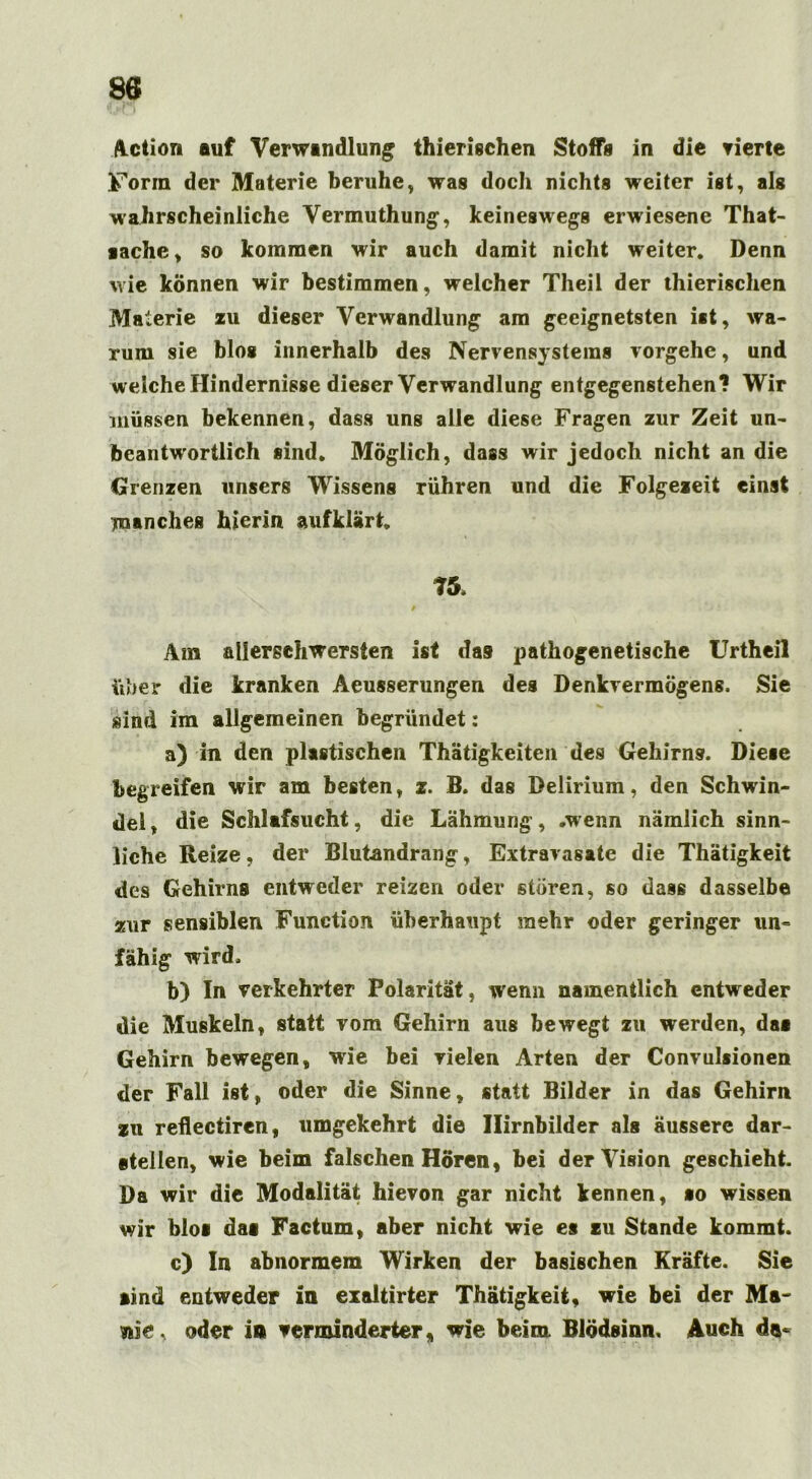 Action auf Verwandlung thierischen Stoffs in die vierte Form der Materie beruhe, was doch nichts weiter ist, als wahrscheinliche Vermuthung, keineswegs erwiesene That- aache, so kommen wir auch damit nicht weiter* Denn wie können wir bestimmen, welcher Theil der thierischen Materie zu dieser Verwandlung am geeignetsten ist, wa- rum sie blos innerhalb des Nervensystems vorgehe, und weiche Hindernisse dieser Verwandlung entgegenstehen? Wir müssen bekennen, dass uns alle diese Fragen zur Zeit un- beantw'ortlich sind* Möglich, dass wir jedoch nicht an die Grenzen unsers Wissens rühren und die Folgezeit einst manches hierin aufklärt, ?5, Am allerschwersten ist das pathogenetische Urtheil über die kranken Aeusserungen des Denkvermögens. Sie sind im allgemeinen begründet: a) in den plastischen Thätigkeiten des Gehirns. Diese begreifen wir am besten, z. B. das Delirium, den Schwin- del, die Schlafsucht, die Lähmung, .wenn nämlich sinn- liche Reize, der Blutandrang, Extravasate die Thätigkeit des Gehirns entweder reizen oder stören, so dass dasselbe zur sensiblen Function überhaupt mehr oder geringer un- fähig wird. b) In verkehrter Polarität, wenn namentlich entweder die Muskeln, statt vom Gehirn aus bewegt zu werden, das Gehirn bewegen, wie bei vielen Arten der Convulsionen der Fall ist, oder die Sinne, statt Bilder in das Gehirn zu reflectiren, umgekehrt die Ilirnbilder als äussere dar- eteilen, wie beim falschen Hören, bei der Vision geschieht. Da wir die Modalität hievon gar nicht kennen, so wissen wir blos das Factum, aber nicht wie es zu Stande kommt. c) In abnormem Wirken der basischen Kräfte. Sie sind entweder in exaltirter Thätigkeit, wie bei der Ma- nie, oder in verminderter, wie beim. Blödsinn. Auch da«