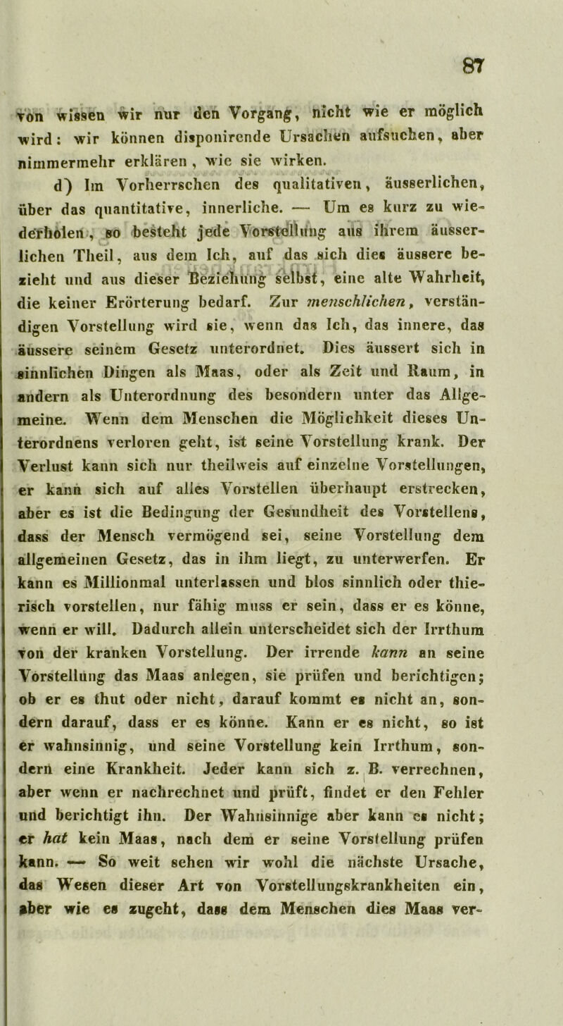 Ton wissen wir nur den Vorgang, nicht wie er möglich wird: wir können disponirende Ursachen aufsuchen, aber nimmermehr erklären , wie sie wirken. d) Im Vorherrschen des qualitativen, äusserlichen, über das quantitative, innerliche. — Um es kurz zu wie- derholen , so besteht jede Vorstellung aus ihrem ausser- liehen Tlieil, aus dem Ich, auf das sich dies äussere be- zieht und aus dieser Beziehung selbst, eine alte Wahrheit, die keiner Erörterung bedarf. Zur menschlichen, verstän- digen Vorstellung wird sie, wenn das Ich, das innere, das äussere seinem Gesetz unterordnet. Dies äussert sich in sinnlichen Dingen als Maas, oder als Zeit und Raum, in andern als Unterordnung des besondern unter das Allge- meine. Wenn dem Menschen die Möglichkeit dieses Un- terordnens verloren geht, ist seine Vorstellung krank. Der Verlust kann sich nur theiiweis auf einzelne Vorstellungen, er kann sich auf alles Vorstellen überhaupt erstrecken, aber es ist die Bedingung der Gesundheit des Vorstellens, dass der Mensch vermögend sei, seine Vorstellung dem allgemeinen Gesetz, das in ihm liegt, zu unterwerfen. Er kann es Millionmal unterlassen und blos sinnlich oder thie» risch vorstellen, nur fähig muss er sein, dass er es könne, wenn er w ill. Dadurch allein unterscheidet sich der Irrthum von der kranken Vorstellung. Der irrende kann an seine Vorstellung das Maas anlegen, sie prüfen und berichtigen; ob er es thut oder nicht, darauf kommt es nicht an, son- dern darauf, dass er es könne. Kann er es nicht, so ist er wahnsinnig, und seine Vorstellung kein Irrthum, son- dern eine Krankheit. Jeder kann sich z. B. verrechnen, aber wenn er nachrechnet und prüft, findet er den Fehler und berichtigt ihn. Der Wahnsinnige aber kann es nicht; er hat kein Maas, nach dem er seine Vorstellung prüfen kann. — So weit sehen wir wohl die nächste Ursache, das Wesen dieser Art von Vorstellungskrankheiten ein, aber wie es zugeht, dass dem Menschen dies Maas ver~