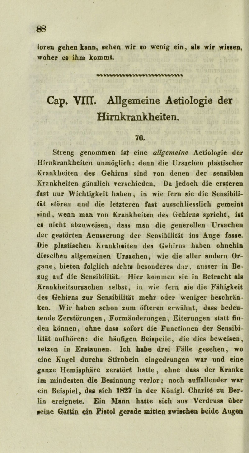 loren gehen kann, «ehen wir io wenig ein, als wir wissen, woher eg ihm kommt »v Hwvuvmm wwwvww% Cap, Vlir. Allgemeine Aetiologie der Himkrankheiten. 7«. Streng genommen ist eine allgemeine Aetiologie der Himkrankheiten unmöglich: denn die Ursachen plastischer Krankheiten des Gehirns sind von denen der sensiblen Krankheiten gänzlich verschieden* Da jedoch die ersteren fast nur Wichtigkeit haben, in wie fern sie die Sensibili- tät stören und die letzteren fast ausschliesslich gemeint sind, wenn man von Krankheiten des Gehirns spricht, ist es nicht abzuweisen, dass man die generellen Ursachen der gestörten Aeusserung der Sensibilität ins Auge fasse. Die plastischen Krankheiten des Gehirns haben ohnehin dieselben allgemeinen Ursachen, wie die aller andern Or- gane, bieten folglich nichts besonderes dar, ausser in Be- zug auf die Sensibilität. Hier kommen sie in Betracht als Krankheitsursachen selbst, in wie fern sie die Fähigkeit des Gehirns zur Sensibilität mehr oder weniger beschrän- ken. Wir haben schon zum öfteren erwähnt, dass bedeu- tende Zerstörungen, Formänderungen, Eiterungen statt fin- den können, ohne dass sofort die Functionen der Sensibi- lität aufhören: die häufigen Beispeile, die dies beweisen, setzen in Erstaunen. Ich habe drei Fälle gesehen, wo eine Kugel durchs Stirnbein eingedrungen war und eine ganze Hemisphäre zerstört hatte, ohne dass der Kranke im mindesten die Besinnung verlor; noch auffallender war ein Beispiel, das sich 1827 in der Königl. Charite zu Ber- lin ereignete. Ein Mann hatte sich aus Verdruss über «eine Gattin ein Pistol gerade mitten zwischen beide Augen