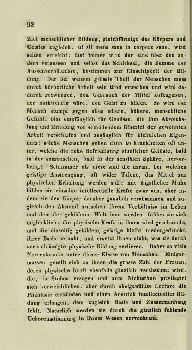 Ziel menschlicher Bildung, gleichförmige des Körpers und Geistes zugleich, ut sit mens sana in corpore sano, wird selten erreicht; fast immer wird der eine über den an- dern vergessen und gelbst das Schicksal, die Summe der Aussenverhältnisse, bestimmen zur Einseitigkeit der Bil- dung. Der bei weitem grösste Theil der Menschen muss durch körperliche Arbeit sein Brod erwerben und wird da- durch gezwungen, den Gebrauch der Mittel aufzugeben, der nothvvendig wäre, den Geist zu bilden. So wird der Mensch stumpf gegen alles edlere, höhere, menschliche Gefühl, blos empfänglich für Genüsse, die ihm Abwechs- lung und Erholung von ermüdendem Einerlei der gewohnten Arbeit verschaffen und zugänglich für kleinlichen Eigen- nutz : solche Menschen gehen dann an Krankheiten oft un- ter, welche die rohe Befriedigung sinnlicher Gelüste, bald in der somatischen, bald in der sensiblen Sphäre, hervor- bringt. Schlimmer als diese sind die daran, bei welchen geistige Anstrengung, oft wider Talent, das Mittel zur physischen Erhaltung werden soll: mit ängstlicher Mühe bilden sie einzelne intellectuelle Kräfte zwar aus, aber in- dem sie den Körper darüber gänzlich verabsäumen und zu- gleich den Abstand zwischen ihrem Verhältniss im Leben und dem der gebildeten Welt inne werden, fühlen sie sich unglücklich ; die physische Kraft in ihnen wird geschwächt, und die einseitig gebildete geistige bleibt niedergedrückt, ihrer Basis beraubt, und ersetzt ihnen nicht, waa sie durch vernachlässigte physische Bildung verlieren. Daher so viele Nervenkranke unter dieser Klasse von Menschen. Einiger- massen gesellt sich zu ihnen die grosse Zahl der Frauen, deren physische Kraft ebenfalls gänzlich verabsäumt wird, die, in Stuben erzogen und zum Nichtsthun privilegirt ■ich verweichlichen, aber durch übelgcwählte Lectüre die Phantasie entzünden und einen Anstrich intellectueller Bil- dung erlangen, dem zugleich Basis und Zusammenhang fehlt. Natürlich werden sie durch die gänzlich fehlende Uebereinstimmung in ihrem Wesen nervenkrank.