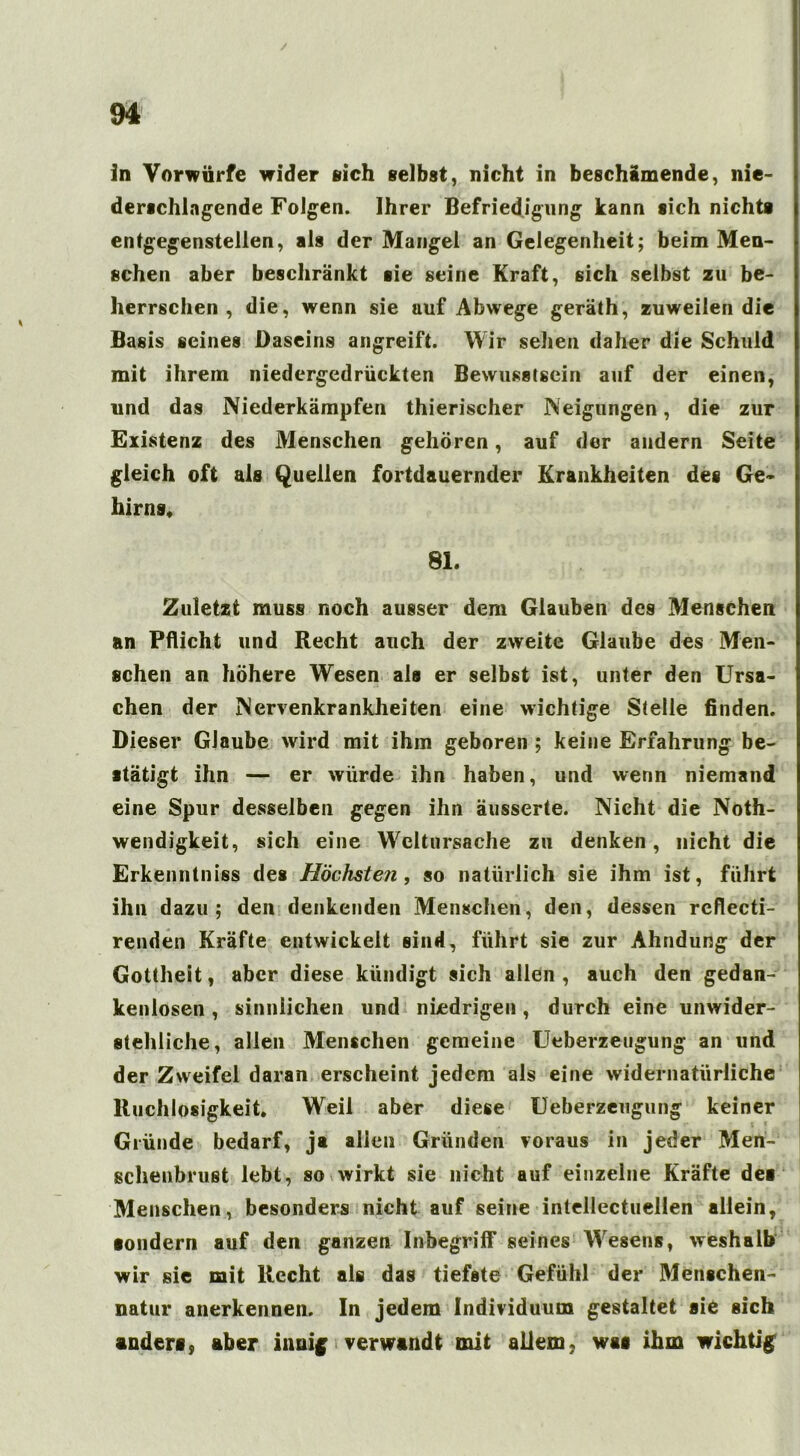 in Vorwürfe wider sich selbst, nicht in beschämende, nie- derschlagende Folgen. Ihrer Befriedigung kann sich nichts entgegenstellen, als der Mangel an Gelegenheit; beim Men- schen aber beschränkt sie seine Kraft, sich selbst zu be- herrschen , die, wenn sie auf Abwege geräth, zuweilen die Basis seines Daseins angreift. Wir sehen daher die Schuld mit ihrem niedergedrückten Bewusstsein auf der einen, und das Niederkämpfen thierischer Neigungen, die zur Existenz des Menschen gehören, auf der andern Seite gleich oft als Quellen fortdauernder Krankheiten des Ge- hirns» 81. Zuletzt muss noch ausser dem Glauben des Menschen an Pflicht und Recht auch der zweite Glaube des Men- schen an höhere Wesen als er selbst ist, unter den Ursa- chen der Nervenkrankheiten eine wichtige Stelle finden. Dieser Glaube wird mit ihm geboren ; keine Erfahrung be- stätigt ihn — er würde ihn haben, und wenn niemand eine Spur desselben gegen ihn äusserte. Nicht die Noth- wendigkeit, sich eine Wcltursache zu denken, nicht die Erkenntniss des Höchsten, so natürlich sie ihm ist, führt ihn dazu; den denkenden Menschen, den, dessen rcflecti- renden Kräfte entwickelt sind, führt sie zur Ahndung der Gottheit, aber diese kündigt sich allen, auch den gedan- kenlosen , sinnlichen und niedrigen, durch eine unwider- stehliche, allen Menschen gemeine Ueberzeugung an und der Zweifel daran erscheint jedem als eine widernatürliche Ruchlosigkeit» Weil aber diese Ueberzeugung keiner Gründe bedarf, ja allen Gründen voraus in jeder Men- schenbrust lebt, so wirkt sie nicht auf einzelne Kräfte des Menschen, besonders nicht auf seine intellectüellen allein, sondern auf den ganzen Inbegriff seines Wesens, weshalb wir sie mit Recht als das tiefste Gefühl der Menschen- natur anerkennen. In jedem Individuum gestaltet sie sich anders, aber innig verwandt mit allem, was ihm wichtig