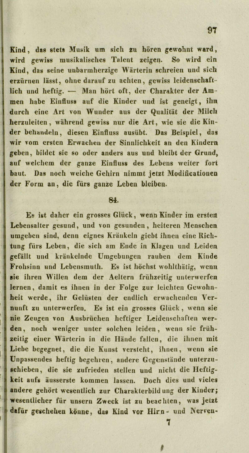 Kind, das stets Musik um sich 211 hören gewohnt ward, wird gewiss musikalisches Talent zeigen. So wird ein Kind, das seine unbarmherzige Wärterin schreien und sich erzürnen lässt, ohne darauf zu achten, gewiss leidenschaft- lich und heftig. — Man hört oft, der Charakter der Am- men habe Einfluss auf die Kinder und ist geneigt, ihn durch eine Art von Wunder aus der Qualität der Milch herzuleiten, während gewiss nur die Art, wie sie die Kin= der behandeln, diesen Einfluss ausübt. Das Beispiel, das wir vom ersten Erwachen der Sinnlichkeit an den Kindern geben, bildet sie so oder anders aus und bleibt der Grund, 1 auf welchem der ganze Einfluss des Lebens weiter fort baut. Das noch weiche Gehirn nimmt jetzt Modificationen der Form an, die fürs ganze Leben bleiben. 84. Es ist daher ein grosses Glück, wenn Kinder im ersten j Lebensalter gesund, und von gesunden, heiteren Menschen umgeben sind, denn eignes Kränkeln giebt ihnen eine Rich= tung fürs Leben, die sich am Ende in Klagen und Leiden gefällt und kränkelnde Umgebungen rauben dem Kinde Frohsinn und Lebensmuth. Es ist höchst wohlthätig, wenn sie ihren Willen dem der Aeltern frühzeitig unterwerfen lernen, damit es ihnen in der Folge zur leichten Gewohn- heit werde, ihr Gelüsten der endlich erwachenden Ver- nunft zu unterwerfen. Es ist ein grosses Glück , wenn sie nie Zeugen von Ausbrüchen heftiger Leidenschaften wer- den, noch weniger unter solchen leiden, wenn sie früh- 1 zeitig einer Wärterin in die Hände fallen, die ihnen mit Liebe begegnet, die die Kunst versteht, ihnen, wenn sie Unpassendes heftig begehren, andere Gegenstände unterzu- schieben, die sie zufrieden stellen und nicht die Heftig- 1 keit aufs äusserste kommen lassen. Doch dies und vieles t andere gehört wesentlich zur Charakterbildung der Kinder; wesentlicher für unsern Zweck ist zu beachten, was jetzt dafür geschehen könne, das Kind vor Hirn- und Nerven- I