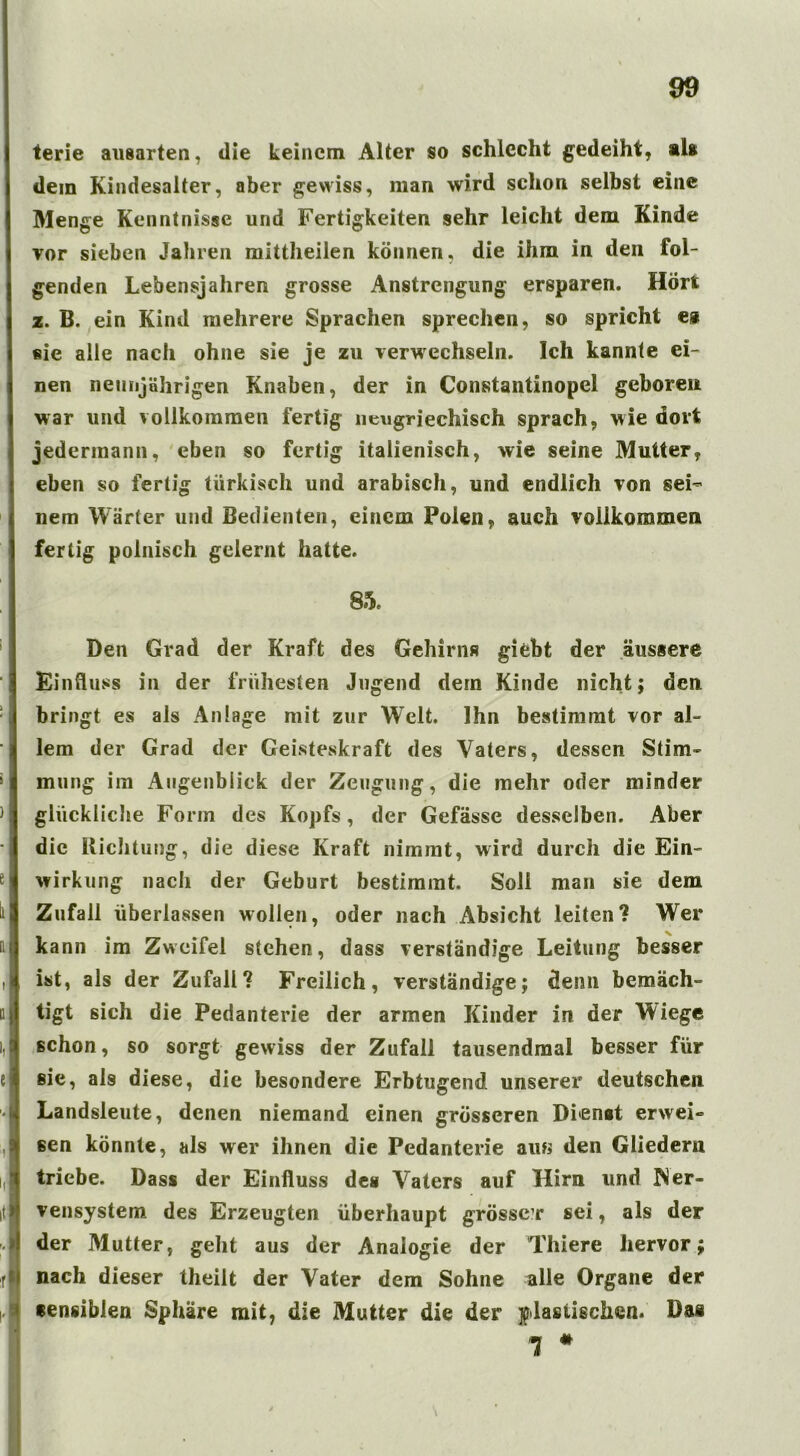 terie ausarten, die keinem Alter so schlecht gedeiht, als dein Kindesalter, aber gewiss, man wird schon selbst eine Menge Kenntnisse und Fertigkeiten sehr leicht dem Kinde vor sieben Jahren mittheilen können, die ihm in den fol- genden Lebensjahren grosse Anstrengung ersparen. Hört z. B. ein Kind mehrere Sprachen sprechen, so spricht es sie alle nach ohne sie je zu verwechseln. Ich kannte ei- nen neunjährigen Knaben, der in Constantinopel geboren war und vollkommen fertig neugriechisch sprach, wie dort jedermann, eben so fertig italienisch, wie seine Mutter, eben so fertig türkisch und arabisch, und endlich von sei- nem Wärter und Bedienten, einem Polen, auch vollkommen fertig polnisch gelernt hatte. 85, Den Grad der Kraft des Gehirns giebt der äussere Einfluss in der frühesten Jugend dem Kinde nicht; den bringt es als Anlage mit zur WTelt. Ihn bestimmt vor al- lem der Grad der Geisteskraft des Vaters, dessen Stim- mung im Augenblick der Zeugung, die mehr oder minder glückliche Form des Kopfs, der Gefässe desselben. Aber die Richtung, die diese Kraft nimmt, wird durch die Ein- wirkung nach der Geburt bestimmt. Soli man sie dem Zufall überlassen wollen, oder nach Absicht leiten? Wer kann im Zweifel stehen, dass verständige Leitung besser ist, als der Zufall? Freilich, verständige; denn bemäch- tigt sich die Pedanterie der armen Kinder in der Wiege schon, so sorgt gewiss der Zufall tausendmal besser für sie, als diese, die besondere Erbtugend unserer deutschen Landsleute, denen niemand einen grösseren Dienst erwei- sen könnte, als wer ihnen die Pedanterie au« den Gliedern triebe. Dass der Einfluss des Vaters auf Hirn und Ner- vensystem des Erzeugten überhaupt grösser sei, als der der Mutter, geht aus der Analogie der Thiere hervor; nach dieser theilt der Vater dem Sohne alle Organe der sensiblen Sphäre mit, die Mutter die der plastischen. Das 1 * \