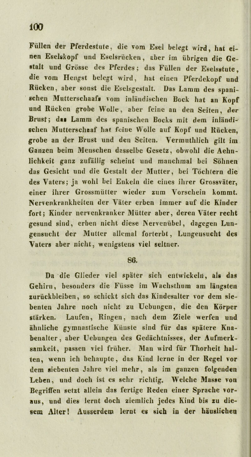 Füllen der Pferdestute, die vom Esel belegt wird, hat ei- nen Eselskopf und Eselsriicken, aber im übrigen die Ge- stalt und Grosse des Pferdes; das Füllen der Eselsstute, die vom Hengst belegt wird, hat einen Pferdekopf und Rücken, aber sonst die Eselsgestalt. Das Lamm des spani- schen Mutterscliaafs vom inländischen Bock hat an Kopf und Rücken grobe Wolle, aber feine an den Seiten, der Brust; das Lamm des spanischen Bocks mit dem inländi- schen Mutterschaaf hat feine Wolle auf Kopf und Rücken, grobe an der Brust und den Seiten. Vermuthlich gilt im Ganzen beim Menschen dasselbe Gesetz, obwohl die Aehn- lichkeit ganz zufällig scheint und manchmal bei Söhnen das Gesicht und die Gestalt der Mutter, bei Töchtern die des Vaters; ja wohl bei Enkeln die eines ihrer Grossväter, einer ihrer Grossmütter wieder zum Vorschein kommt. Nervenkrankheiten der Väter erben immer auf die Kinder fort; Kinder nervenkranker Mütter aber, deren Väter recht gesund sind, erben nicht diese NervenübeJ, dagegen Lun- gensucht der Mutter allemal forterbt, Lungeusucht des Vaters aber nicht, wenigstens viel seltner. 80. Da die Glieder viel später sich entwickeln, als das Gehirn, besonders die Fiisse im Wachsthum am längsten Zurückbleiben, so schickt sich das Kindesalter vor dem sie- benten Jahre noch nicht zu Uebungen, die den Körper stärken. Laufen, Ringen, nach dem Ziele werfen und ähnliche gymnastische Künste sind für das spätere Kna- benalter, aber Uebungen des Gedächtnisses, der Aufmerk- samkeit, passen viel früher. Man wird für Thorheit hal- ten, wenn ich behaupte, das Kind lerne in der Regel vor dem siebenten Jahre viel mehr, als im ganzen folgenden Leben, und doch ist es sehr richtig. Welche Masse von Begriffen setzt allein das fertige Reden einer Sprache vor- aus, und dies lernt doch ziemlich jedes Kind bis zu die- sem Alter! Ausserdem lernt es sich in der häuslichen