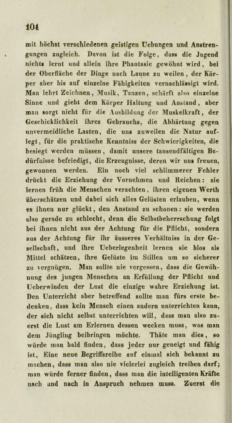 mit höchst verschiedenen geistigen Uebungen und Anstren- gungen zugleich. Davon ist die Folge, dass die Jugend nicht« lernt und allein ihre Phantasie gewöhnt wird, bei der Oberfläche der Dinge nach Laune zu weilen , der Kör- per aber bis auf einzelne Fähigkeiten vernachlässigt wird. Man lehrt Zeichnen, Musik, Tanzen, schärft also einzelne Sinne und giebt dem Körper Haltung und Anstand, aber mail sorgt nicht für die Ausbildung der Muskelkraft, der Geschicklichkeit ihres Gebrauchs, die Abhärtung gegen unvermeidliche Lasten, die uns zuweilen die Natur auf- legt, für die praktische Kenntniss der Schwierigkeiten, die besiegt werden müssen, damit unsere tausendfältigen Be- dürfnisse befriedigt, die Erzeugnisse, deren wir un« freuen, gewonnen werden. Ein noch viel schlimmerer Fehler drückt die Erziehung der Vornehmen und Reichen : sie lernen früh die Menschen verachten, ihren eigenen Werth überschätzen und dabei sich alles Gelüsten erlauben, wenn es ihnen nur glückt, den Anstand zu schonen: sie werden also gerade zu schlecht, denn die Selbstbeherrschung folgt bei ihnen nicht aus der Achtung für die Pflicht, sondern aus der Achtung für ihr äusseres Verhältnis in der Ge- sellschaft, und ihre Ueberlegenheit lernen sie blos als Mittel schätzen, ihre Gelüste im Stillen um so sicherer zu vergnügen» Man sollte nie vergessen, dass die Gewöh- nung des jungen Menschen an Erfüllung der Pflicht und LJeberwinden der Lust die einzige wahre Erziehung ist. Den Unterricht aber betreffend sollte man fürs erste be- denken, dass kein Mensch einen andern unterrichten kann, der sich nicht selbst unterrichten will, dass man also zu- erst die Lust am Erlernen dessen wecken muss, was man dem Jüngling beibringen möchte. Thäte man dies, so würde man bald finden, dass jeder nur geneigt und fähig ist, Eine neue Begriffsreihe auf einmal sich bekannt zu machen, dass man also nie vielerlei zugleich treiben darf; man würde ferner finden, dass man die intelligenten Kräfte nach und nach in Anspruch nehmen muss. Zuerst die