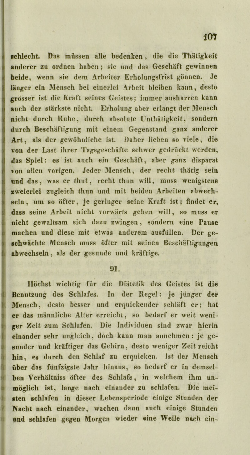 schlecht. Das müssen alle bedenken, die die Thätigkeit anderer zu ordnen haben; sie und das Geschäft gewinnen beide, wenn sie dem Arbeiter Erholungsfrist gönnen. Je länger ein Mensch bei einerlei Arbeit bleiben kann, desto grösser ist die Kraft seines Geistes; immer ausharren kann auch der stärkste nicht. Erholung aber erlangt der Mensch nicht durch Ruhe, durch absolute Unthätigkeit, sondern durch Beschäftigung mit einem Gegenstand ganz anderer Art, als der gewöhnliche ist. Daher lieben so viele, die von der Last ihrer Tagsgeschäfte schwer gedrückt werden, I ' • das Spiel: es ist auch ein Geschäft, aber ganz disparat !von allen vorigen. Jeder Mensch, der recht thätig sein und das, was er thut, recht thun will, muss wenigstens zweierlei zugleich thun und mit beiden Arbeiten abwech- sein, um so öfter, je geringer seine Kraft ist; findet er, dass seine Arbeit nicht vorwärts gehen will, so muss er nicht gewaltsam sich dazu zwingen, sondern eine Pause machen und diese mit etwas anderem ausfüllen. Der ge- schwächte Mensch muss Öfter mit seinen Beschäftigungen abwechseln, als der gesunde und kräftige. 1)1. Höchst wichtig für die Diätetik des Geistes ist die Benutzung des Schlafes, ln der Regel: je jünger der t Mensch, desto besser und erquickender schläft er; hat er das männliche Alter erreicht, so bedarf er weit weni- ger Zeit zum Schlafen. Die Individuen sind zwar hierin einander sehr ungleich, doch kann man annehmen: je ge- sunder und kräftiger das Gehirn, desto weniger Zeit reicht hin, es durch den Schlaf zu erquicken. Ist der Mensch über das fünfzigste Jahr hinaus, eo bedarf er in demsel- ben Verhältnis öfter des Schlafs, in welchem ihm un- möglich ist, lange nach einander zu schlafen. Die mei» ßten schlafen in dieser Lebensperiode einige Stunden der Nacht nach einander, wachen dann auch einige Stunden and schlafen gegen Morgen wieder eine Weile nach ein-