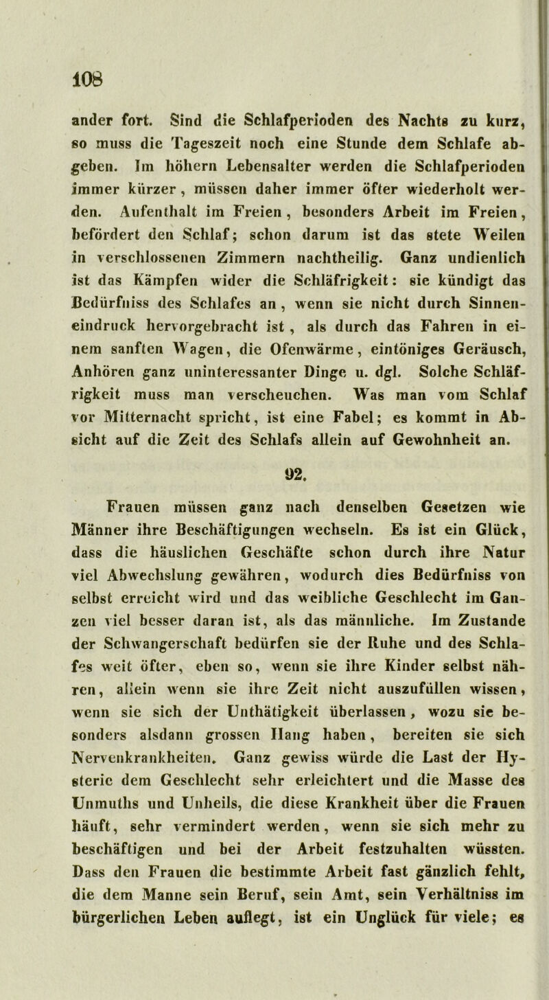 ander fort. Sind die Schlafperioden des Nachts zu kurz, so muss die Tageszeit noch eine Stunde dem Schlafe ab- geben. Im höhern Lebensalter werden die Schlafperioden immer kürzer , müssen daher immer öfter wiederholt wer- den. Aufenthalt im Freien, besonders Arbeit im Freien, befördert den Schlaf; schon darum ist das stete Weilen in verschlossenen Zimmern nachtheilig. Ganz undienlich ist das Kämpfen wider die Schläfrigkeit: sie kündigt das Bedürfnis des Schlafes an , wenn sie nicht durch Sinnen- eindruck hervorgebracht ist , als durch das Fahren in ei- nem sanften Wagen, die Ofenwärme, eintöniges Geräusch, Anhören ganz uninteressanter Dinge u. dgl. Solche Schläf- rigkeit muss man verscheuchen. Was man vom Schlaf vor Mitternacht spricht, ist eine Fabel; es kommt in Ab- sicht auf die Zeit des Schlafs allein auf Gewohnheit an. 92. Frauen müssen ganz nach denselben Gesetzen wie Männer ihre Beschäftigungen wechseln. Es ist ein Glück, dass die häuslichen Geschäfte schon durch ihre Natur viel Abwechslung gewähren, wodurch dies Bedürfniss von selbst erreicht wird und das weibliche Geschlecht im Gan- zen viel besser daran ist, als das männliche. Im Zustande der Schwangerschaft bedürfen sie der Ruhe und des Schla- fes weit öfter, eben so, wenn sie ihre Kinder selbst näh- ren , allein wenn sie ihre Zeit nicht auszufüllen wissen, wenn sie sich der Unthätigkeit überlassen , wozu sie be- sonders alsdann grossen Ilang haben, bereiten sie sich Nervenkrankheiten. Ganz gewiss würde die Last der Hy- sterie dem Geschlecht sehr erleichtert und die Masse des Unmuths und Unheils, die diese Krankheit über die Frauen häuft, sehr vermindert werden, wenn sie sich mehr zu beschäftigen und bei der Arbeit festzuhalten wüssten. Dass den Frauen die bestimmte Arbeit fast gänzlich fehlt, die dem Manne sein Beruf, sein Amt, sein Yerhältniss im bürgerlichen Leben auflegt, ist ein Unglück für viele; es