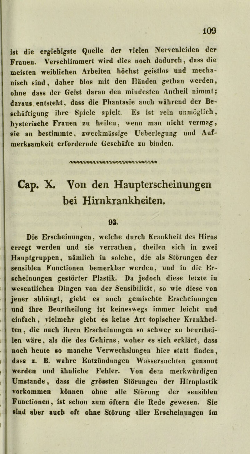 ist die ergiebigste Quelle der vielen Nervenleiden der Frauen. Verschlimmert wird dies noch dadurch, dass die meisten weiblichen Arbeiten höchst geistlos und mecha- nisch sind, daher blos mit den Iländen gethan werden, ohne dass der Geist daran den mindesten Antheil nimmt; daraus entsteht, dass die Phantasie auch während der Be- schäftigung ihre Spiele spielt. Es ist rein unmöglich, hysterische Frauen zu heilen, wenn man nicht vermag, sie an bestimmte, zweckmässige Ueberlegung und Auf- merksamkeit erfordernde Geschäfte zu binden. Cap. X. Von den Haupterscheinungen bei Hirnkrankheiten. 93. Die Erscheinungen, welche durch Krankheit des Hirns erregt werden und sie verrathen, theilen sich in zwei Hauptgruppen, nämlich in solche, die als Störungen der sensiblen Functionen bemerkbar werden, und in die Er- scheinungen gestörter Plastik. Da jedoch diese letzte iii wesentlichen Dingen von der Sensibilität, so wie diese von jener abhängt, giebt es auch gemischte Erscheinungen und ihre Beurtheilung ist keineswegs immer leicht und einfach, vielmehr giebt es keine Art topischer Krankhei- ten , die nach ihren Erscheinungen so schwer zu beurthei- len wäre, als die des Gehirns, woher es sich erklärt, dass noch heute so manche Verwechslungen hier statt finden, dass z. B. wahre Entzündungen Wassersüchten genannt werden und ähnliche Fehler. Von dem merkwürdigen Umstande, dass die grössten Störungen der Hirnplastik Vorkommen können ohne alle Störung der sensiblen Functionen, ist schon zum öftern die Rede gewesen. Sie sind aber auch oft ohne Störung aller Erscheinungen im