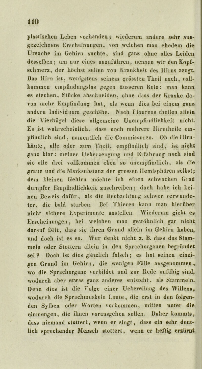 plastischen Leben vorhanden; wiederum andere sehr aus- gezeichnete Erscheinungen, von welchen man ehedem die Ursache im Gehirn suchte, sind ganz ohne alles Leiden desselben; um nur eines anzuführen, nennen Mir den Kopf- schmerz, der höchst selten von Krankheit des Ilirns zeugt. Das Hirn ist, wenigstens seinem grössten Theil nach, voll- kommen empfindungslos gegen äusseren Reiz: man kann es stechen, Stücke abscLneiden, ohne dass der Kranke da- von mehr Empfindung hat, als wenn dies bei einem ganz andern Individuum geschähe. Nach Flourens theilen allein die Vierhügel diese allgemeine Unempfindlichkeit nicht. Es ist wahrscheinlich, dass noch mehrere Hirntheile em- pfindlich sind, namentlich die Commissuren. Ob die Hirn- häute , alle oder zum Theil, empfindlich sind, ist nicht ganz klar: meiner Ueberzeugung und Erfahrung nach sind sie alle drei vollkommen eben so unempfindlich, als die graue und die Marksubstanz der grossen Hemisphären selbst; dem kleinen Gehirn möchte ich einen schwachen Grad dumpfer Empfindlichkeit zuschreiben ; doch habe ich kei- nen Beweis dafür, als die Beobachtung schwer verwunde- ter, die bald starben. Bei Tliieren kann man hierüber nicht sichere Experimente anstellen. Wiederum giebt es Erscheinungen, bei welchen man gewöhnlich gar nicht darauf fällt, dass sie ihren Grund allein im Gehirn haben, und doch ist es so. Wer denkt nicht z. B. dass das Stam- meln oder Stottern allein in den Sprachorganen begründet sei 1 Doch ist dies gänzlich falsch; es hat seinen einzi- gen Grund im Gehirn, die wenigen Fälle ausgenommen, wo die Sprachorgane verbildet und zur Rede unfähig sind, wodurch aber etwas ganz anderes entsteht, als Stammeln. Denn dies ist die Folge einer Uebereiiung des Willens, wodurch die Sprachmuskein Laute, die erst in den folgen- den Selben oder Worten Vorkommen, mitten unter die einmengen, die ihnen vorausgehen sollen. Daher komrats, dass niemand stottert, wenn er singt, dass ein sehr deut- lich sprechender Mensch stottert, wenn er heftig erzürnt