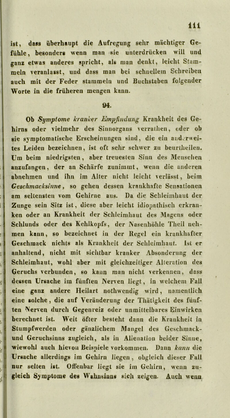 ist, dass überhaupt die Aufregung sehr mächtiger Ge- fühle, besonders wenn man sie unterdrücken will und ganz etwas anderes spricht, als man denkt, leicht Stam- meln veranlasst, und dass man bei schnellem Schreiben auch mit der Feder stammeln und Buchstaben folgender Worte in die früheren mengen kann. M. Ob Symptome kranker Empfindung Krankheit des Ge- hirns oder vielmehr des Sinnorgans verratheil, oder ob sie symptomatische Erscheinungen sind, die ein andcrwei- tes Leiden bezeichnen, ist oft sehr schwer zu beurtheilen. Um beim niedrigsten, aber treuesten Sinn des Menschen anzufangen, der an Schärfe zunimmt, wenn die anderen abnehmen und ihn im Alter nicht leicht verlässt, beim Geschmacksinne f so gehen dessen krankhafte Sensationen am seltensten vom Gehirne aus. Da die Schleimhaut der Zunge sein Sitz ist, diese aber leicht idiopathisch erkran- ken oder an Krankheit der Schleimhaut des Magens oder Schlunds oder des Kehlkopfs, der Nasenhöhle Theil neh- men kann, so bezeichnet in der Regel ein krankhafter Geschmack nichts als Krankheit der Schleimhaut Ist er anhaltend, nicht mit sichtbar kranker Absonderung der Schleimhaut, wohl aber mit gleichzeitiger Alteration des Geruchs verbunden, so kann man nicht verkennen, dass dessen Ursache im fünften Nerven liegt, in welchem Fall eine ganz andere Heilart noiliwendig wird, namentlich eine solche, die auf Veränderung der Thätigkeit des fünf- ten Nerven durch Gegenreiz oder unmittelbares Einwirken berechnet ist. Weit öfter besteht dann die Krankheit in Stumpfwerden oder gänzlichem Mangel des Geschmack- und Geruchsinns zugleich, als in Alienation beider Sinne, wiewohl auch hievon Beispiele Vorkommen. Dann kann die A Ursache allerdings im Gehirn liegen , obgleich dieser Fall nur selten ist. Offenbar liegt sie im Gehirn, wenn zu- gleich Symptome des Wahnsinns sich zeigen. Auch wenn