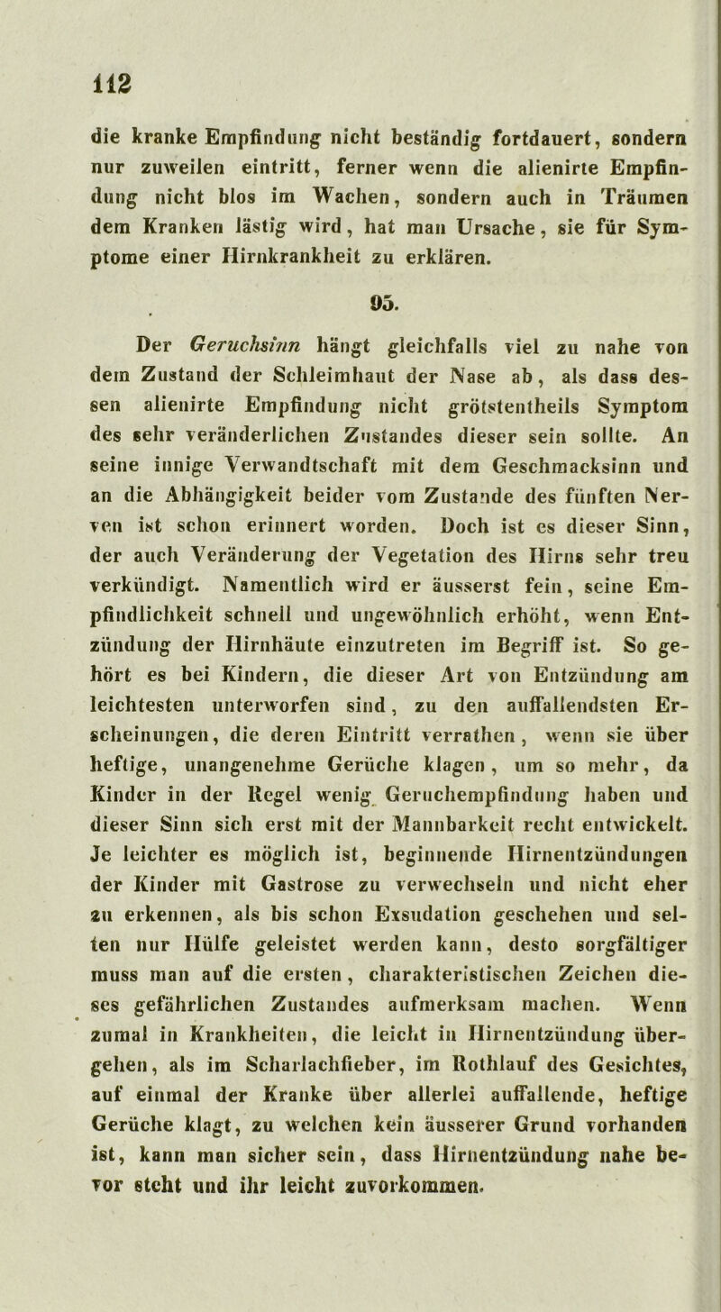 die kranke Empfindung- nicht beständig fortdauert, sondern nur zuweilen eintritt, ferner wenn die alienirte Empfin- dung nicht blos im Wachen, sondern auch in Träumen dem Kranken lästig wird, hat man Ursache, sie für Sym- ptome einer Hirnkrankheit zu erklären. 95. Der Geruchshin hängt gleichfalls viel zu nahe von dem Zustand der Schleimhaut der Nase ab, als dass des- sen alienirte Empfindung nicht grötstentheils Symptom des sehr veränderlichen Zustandes dieser sein sollte. An seine innige Verwandtschaft mit dem Geschmacksinn und an die Abhängigkeit beider vom Zustande des fünften Ner- ven ist schon erinnert worden. Doch ist es dieser Sinn, der auch Veränderung der Vegetation des Hirns sehr treu verkündigt. Namentlich wird er äusserst fein, seine Em- pfindlichkeit schnell und ungewöhnlich erhöht, wenn Ent- zündung der Hirnhäute einzutreten im Begriff ist. So ge- hört es bei Kindern, die dieser Art von Entzündung am leichtesten unterworfen sind, zu den auffallendsten Er- scheinungen, die deren Eintritt verrathen , wenn sie über heftige, unangenehme Gerüche klagen, um so mehr, da Kinder in der Regel wenig Geruchempfindung haben und dieser Sinn sich erst mit der Mannbarkeit recht entwickelt. Je leichter es möglich ist, beginnende Hirnentzündungen der Kinder mit Gastrose zu verwechseln und nicht eher au erkennen, als bis schon Exsudation geschehen und sel- ten nur Hülfe geleistet werden kann, desto sorgfältiger muss man auf die ersten , charakteristischen Zeichen die- ses gefährlichen Zustandes aufmerksam machen. Wenn zumal in Krankheiten, die leicht in Hirnentzündung über- gehen, als im Scharlachfieber, im Rothlauf des Gesichtes, auf einmal der Kranke über allerlei auffallende, heftige Gerüche klagt, zu welchen kein äusserer Grund vorhanden ist, kann man sicher sein, dass Hirnentzündung nahe be- vor steht und ihr leicht zuvorkommen.