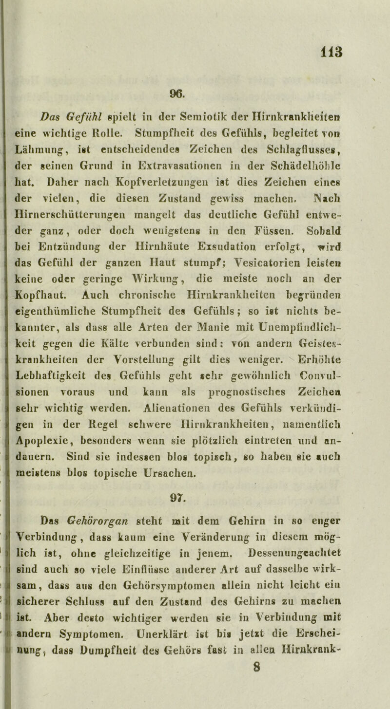 96. Das Gefühl spielt in der Semiotik der Hirnkrankheiten eine wichtige Rolle. Stumpfheit des Gefühls, begleitet toi» Lähmung, ist entscheidendes Zeichen des Schlagflusses, der seinen Grund in Extravasationen in der Schädelhöhle hat. Daher nach Kopfverletzungen ist dies Zeichen eines der vielen, die diesen Zustand gewiss machen. Nach Hirnerschütterungen mangelt das deutliche Gefühl entwe- der ganz, oder doch wenigstens in den Füssen. Sobald bei Entzündung der Hirnhäute Exsudation erfolgt, wird das Gefühl der ganzen Haut stumpf; Vesicatorien leisten keine oder geringe Wirkung, die meiste noch an der Kopfhaut. Auch chronische Hirnkrankheiten begründen eigenthümliche Stumpfheit des Gefühls; so ist nichts be- kannter, als dass alle Arten der Manie mit Unempfindlich- keit gegen die Kälte verbunden sind: von andern Geistes- krankheiten der Vorstellung gilt dies weniger. Erhöhte Lebhaftigkeit des Gefühls geht sehr gewöhnlich Convul- sionen voraus und kann als prognostisches Zeichen sehr wichtig werden. Alienationen des Gefühls verkündi- gen in der Regel schwere Hirnkrankheiten, namentlich Apoplexie, besonders wenn sie plötzlich eintreten und an- dauern. Sind sie indessen blos topisch, so haben sie auch meistens blos topische Ursachen. 97. Das Gehörorgan steht mit dem Gehirn in so enger Verbindung , dass kaum eine Veränderung in diesem mög- lich ist, ohne gleichzeitige in jenem. Dessenungeachtet sind auch so viele Einflüsse anderer Art auf dasselbe wirk- sam, dass aus den Gehörsymptomen allein nicht leicht ein sicherer Schluss auf den Zustand des Gehirns zu machen ist. Aber desto wichtiger werden sie in Verbindung mit andern Symptomen. Unerklärt ist bis jetzt die Erschei- nung. dass Dumpfheit des Gehörs fast in allen Hirnkrank- 8