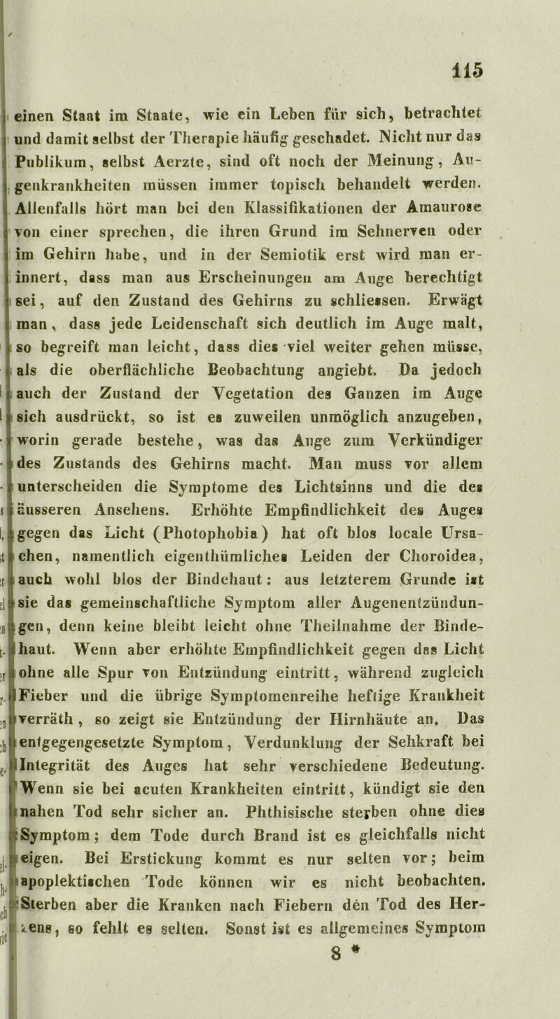 i einen Staat im Staate, wie ein Leben für sich, betrachtet i und damit selbst der Therapie häufig’ geschadet. Nicht nur das Publikum, selbst Aerzle, sind oft noch der Meinung, Au- genkrankheiten müssen immer topisch behandelt werden. Allenfalls hört man bei den Klassifikationen der Amaurose von einer sprechen, die ihren Grund im Sehnerven oder im Gehirn habe, und in der Semiotik erst wird man er- innert, dass man aus Erscheinungen am Auge berechtigt sei, auf den Zustand des Gehirns zu schliessen. Erwägt man, dass jede Leidenschaft sich deutlich im Auge malt, so begreift man leicht, dass dies viel weiter gehen müsse, als die oberflächliche Beobachtung angiebt. Da jedoch auch der Zustand der Vegetation des Ganzen im Auge sich ausdrückt, so ist es zuweilen unmöglich anzugeben, worin gerade bestehe, was das Auge zum Verkündiger des Zustands des Gehirns macht. Man muss vor allem unterscheiden die Symptome des Lichtsinns und die des äusseren Ansehens. Erhöhte Empfindlichkeit des Auges gegen das Licht (Photophobia) hat oft blos locale Ursa- chen, namentlich eigenthümlichea Leiden der Clioroidea, auch wohl blos der Bindehaut: aus letzterem Grunde ist sie das gemeinschaftliche Symptom aller Augenentzündun- gen, denn keine bleibt leicht ohne Theilnahme der Binde- haut. Wenn aber erhöhte Empfindlichkeit gegen das Licht Iohne alle Spur von Entzündung eintritt, während zugleich Fieber und die übrige Symptomenreihe heftige Krankheit ,i,pverräth , so zeigt sie Entzündung der Hirnhäute an. Das ;|]hentgegengesetzte Symptom, Verdunklung der Sehkraft bei f ü Integrität des Auges hat sehr verschiedene Bedeutung. pWenn sie bei acuten Krankheiten eintritt, kündigt sie den nahen Tod sehr sicher an. Phthisische sterben ohne dies Symptom; dem Tode durch Brand ist es gleichfalls nicht j# eigen. Bei Erstickung kommt es nur selten vor; beim apoplektiachen Tode können wir es nicht beobachten. Sterben aber die Kranken nach Fiebern den Tod des Her- zens, so fehlt es selten. Sonst ist es allgemeine« Symptom 8 *