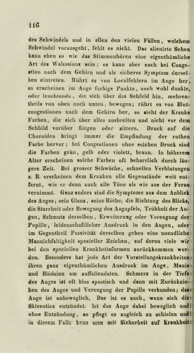 11Ö des Schwindels und in allen den vielen Fällen, welchem Schwindel vorausgeht, fehlt es nicht. Das alienirte Sehen kann eben so wie das Stiminenhören eine eigenthiimliche Art des Wahnsinns sein ; es kann aber auch bei Conge- ■tion nach dem Gehirn und als sicheres Symptom dersel- ben eintreten. Rührt es von Localfehlern im Auge her, so erscheinen im Auge farbige Punkte, auch wohl dunkle, oder leuchtende, die sich über das Sehfeld hin, mehren- theils von oben nach unten, bewegen; rührt es von Blut- congestionen nach dem Gehirn her, so sieht der Kranke Farben, die sich über alles ausbreiten und nicht vor dem Sehbild vorüber fliegen oder zittern. Druck auf die Choroidea bringt immer die Empfindung der rothen Farbe hervor ; bei Congestionen ohne solchen Druck sind die Farben grün, gelb oder violett, braun. In höherem Alter erscheinen solche Farben oft beharrlich durch län- gere Zeit. Bei grosser Schwäche, schnellen Verblutungen z. B. erscheinen dem Kranken alle Gegenstände weit ent- fernt, wie er denn auch alle Töne als wie aus der Ferne vernimmt. Ganz anders sind die Sy mptome aus dem Anblick des Auges; sein Glanz, seine Rothe, die Richtung des Blicks, die Starrheit oder Bewegung des Augapfels, Trübheit der Au- gen, Schmutz derselben, Erweiterung oder Verengung der Pupille, leidenschaftlicher Ausdruck in den Augen, oder im Gegentheil Passivität derselben geben eine unendliche Mannichfaltigkeit specieller Zeichen, auf deren viele wir bei den specielien Krankheitsformen zurückkommen wer- den. Besonders hat jede Art der Vorstellungskrankheiten i ihren ganz eigenthümlichen Ausdruck im Auge, Manie; und Blödsinn am auffallendsten. Schmerz in der Tiefe des Auges ist oft blos spastisch und dann mit Zurückzie-* hen des Auges und Verengung der Pupille verbunden; das» Auge ist unbeweglich. Das ist es auch, wenn sich die Sklerotica entzündet. Ist das Auge dabei beweglich und ohne Entzündung, co pflegt es zugleich zu schielen und: in diesem Falle ksnn man mit Sicherheit auf Krankheit'