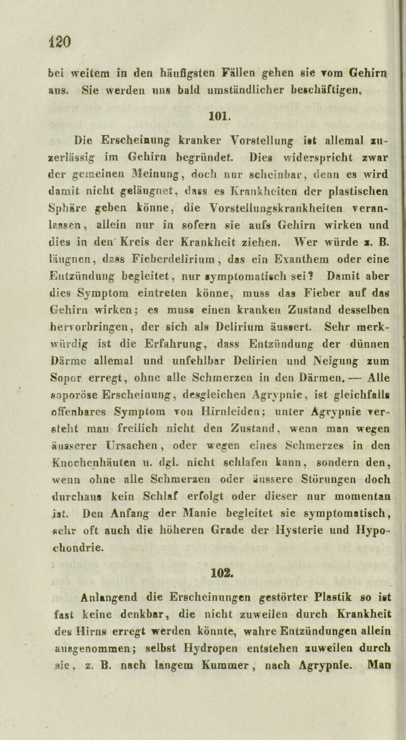 bei weitem in den häufigsten Fällen gehen sie Tora Gehirn aus. Sie werden uns bald umständlicher beschäftigen» 101. Die Erscheinung kranker Vorstellung ist allemal zu- zerlässig im Gehirn begründet. Dies widerspricht zwar der gemeinen Meinung, doch nur scheinbar, denn es wird damit nicht geläugnet, dass es Kranitheiten der plastischen Sphäre geben könne, die Vorstellungskrankheiten veran* lassen, allein nur in sofern sie aufs Gehirn wirken und dies in den Kreis der Krankheit ziehen. Wer würde z. B. läugnen, dass Fieberdelirium, das ein Exanthem oder eine Entzündung begleitet, nur symptomatisch sei? Damit aber dies Symptom eintreten könne, muss das Fieber auf das Gehirn wirken; es muss einen kranken Zustand desselben heiworbringen, der sich als Delirium äussert. Sehr merk- würdig ist die Erfahrung, dass Entzündung der dünnen Därme allemal und unfehlbar Delirien und Neigung zum Sopor erregt, ohne alle Schmerzen in den Därmen*— Alle soporöse Erscheinung, desgleichen Agrypnie, ist gleichfalls offenbares Symptom von Hirnleiden; unter Agrypnie ver- steht man freilich nicht den Zustand, w enn man wegen äuäserer Ursachen, oder wegen eines Schmerzes in den Knochenhäuten u. dgl. nicht schlafen kann, sondern den, wenn ohne alle Schmerzen oder äussere Störungen doch durchaus kein Schlaf erfolgt oder dieser nur momentan ist. Den Anfang der Manie begleitet sie symptomatisch, sehr oft auch die höheren Grade der Hysterie und Hypo- chondrie. 102. Anlangend die Erscheinungen gestörter Plastik so ist fast keine denkbar, die nicht zuweilen durch Krankheit des Hirns erregt werden könnte, wahre Entzündungen allein ausgenommen; selbst Hydropen entstehen zuweilen durch sie. z. B. nach langem Kummer, nach Agrypnie. Man