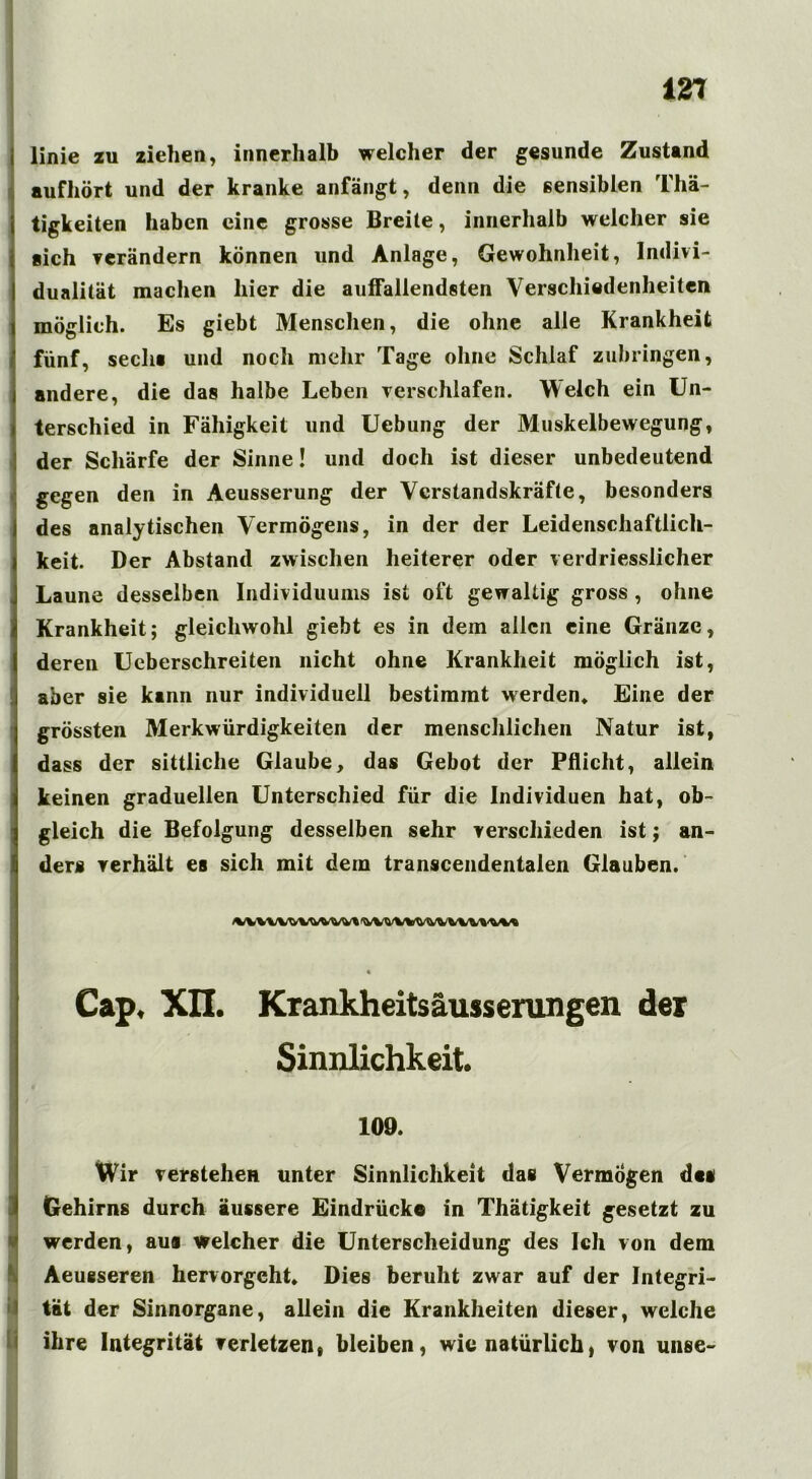 linie zu ziehen, innerhalb welcher der gesunde Zustand aufhört und der kranke anfängt, denn die sensiblen Thä- tigkeiten haben eine grosse Breite, innerhalb welcher sie sich verändern können und Anlage, Gewohnheit, Indivi- dualität machen hier die auffallendsten Verschiedenheiten möglich. Es giebt Menschen, die ohne alle Krankheit fünf, secli« und noch mehr Tage ohne Schlaf zubringen, andere, die das halbe Leben verschlafen. Welch ein Un- terschied in Fähigkeit und Uebung der Muskelbewegung, der Schärfe der Sinne! und doch ist dieser unbedeutend gegen den in Aeusserung der Verstandskräfte, besonders des analytischen Vermögens, in der der Leidenschaftlich- keit. Der Abstand zwischen heiterer oder verdriesslicher Laune desselben Individuums ist oft gewaltig gross , ohne Krankheit; gleichwohl giebt es in dem allen eine Gränzc, deren Ueberschreiten nicht ohne Krankheit möglich ist, aber sie kann nur individuell bestimmt werden* Eine der grössten Merkwürdigkeiten der menschlichen Natur ist, dass der sittliche Glaube, das Gebot der Pflicht, allein keinen graduellen Unterschied für die Individuen hat, ob- gleich die Befolgung desselben sehr verschieden ist; an- ders verhält es sich mit dem transcendentalen Glauben. Cap. XII. Krankheitsäusserungen der Sinnlichkeit. 109. Wir verstehen unter Sinnlichkeit das Vermögen dt« Gehirns durch äussere Eindrücke in Thätigkeit gesetzt zu werden, aus welcher die Unterscheidung des Ich von dem Aeusseren hervorgeht* Dies beruht zwar auf der Integri- tät der Sinnorgane, allein die Krankheiten dieser, welche ihre Integrität verletzen, bleiben, wie natürlich, von unse-