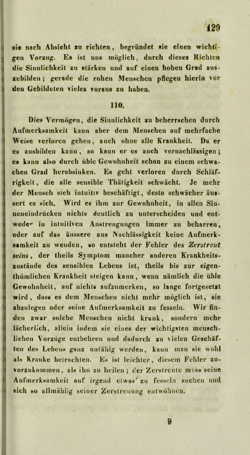 m sie nach Absicht zu richten, begründet sie einen wichti- Igen Vorzug. Es ist uns möglich, durch dieses Richten die Sinnlichkeit zu stärken und auf einen hohen Grad aus- zubilden ; gerade die rohen Menschen pflegen hierin vor den Gebildeten vieles voraus zu haben. 110, Dies Vermögen, die Sinnlichkeit zu beherrschen durch Aufmerksamkeit kann aber dem Menschen auf mehrfache Weise verloren gehen, auch ohne alle Krankheit. Da er es ausbilden kann, so kann er es auch vernachlässigen; es kann also durch üble Gewohnheit schon zu einem schwa- chen Grad herabsinken. Es geht verloren durch Schläf- rigkeit, die alle sensible Thätigkeit schwächt. Je mehr der Mensch sich intuitiv beschäftigt, desto schwächer äus- sert cs sich. Wird es ihm zur Gewohnheit, in allen Sin- neneindrücken nichts deutlich zu unterscheiden und ent- werte»* in intuitiven Anstrengungen immer zu beharren, oder auf das äussere aus Nachlässigkeit keine Aufmerk- samkeit zu wenden, so entsteht der Fehler des Zerstreut Seins, der theils Symptom mancher anderen Krankheits- zustände des sensiblen Lebens ist, theils bis zur eigen- thümlichen Krankheit steigen kann, wenn nämlich die üble Gewohnheit, auf nichts aufzumerken, so lange fortgesetzt wird, dass es dem Menschen nicht mehr möglich ist, sie abzulegen oder seine Aufmerksamkeit zu fesseln. Wir fin- den zwar solche Menschen nicht krank, sondern mehr lächerlich, allein indem sie eines der wichtigsten mensch- lichen Vorzüge entbehren und dadurch zu vielen Geschäf- ten des Lebens ganz untähig werden, kann man sie wohl, als Kranke betrachten. Es ist leichter, diesem Fehler zu- vorzukommen, als ihn zu heilen ; der Zerstreute muss seine Aufmerksamkeit auf irgend etwas' zu fesseln suchen und ßich so allmählig seiner Zerstreuung entwöhnen. 9