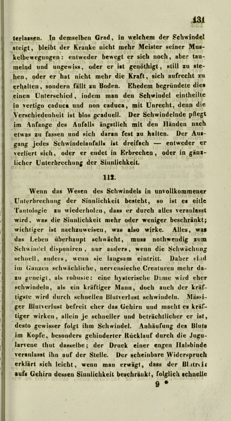 terlatsen. In demselben Grad, in welchem der Schwindel steigt, bleibt der Kranke nicht inehr Meister seiner Mus- kelbewegungen : entweder bewegt er sich noch, aber tau- melnd «nd ungewiss, oder er ist genöthigt, still zu ste- hen, oder er hat nicht mehr die Kraft, sich aufrecht zu • . * • 1 . , . ; ' . i * K'. ■ ■ *; v (: ’ erhalten, sondern fällt zu Boden. Ehedem begründete dies einen Unterschied, indem man den Schwindel eintheilte in vertigo caduca und non caduca, mit Unrecht, denn die Verschiedenheit ist blos graduell. Der Schwindelnde pfleg! im Anfänge des Anfalls ängstlich mit den Händen nach i ~■ etwas zu fassen und sich daran fest zu halten. Der Aus- gang jedes Schwindelanfalls ist dreifach — entweder er verliert sich, oder er endet in Erbrechen, oder in gänz- ' r ;: •' • ; . ■ > . i '!': ■'' i ■’ ■ lieber Unterbrechung der Sinnlichkeit. 111. Wenn das Wesen des Schwindels in unvollkommener Unterbrechung der Sinnlichkeit besteht, so ist es eitle ‘ • i * .1 Tautologie zu wiederholen, dass er durch alles veranlasst wird, was die Sinnlichkeit mehr oder weniger beschränkt; wichtiger ist nachzuweisen, was also wirke. Alles, was das Leben überhaupt schwächt, muss nothwendig zum Schwindel disponiren , nur anders, wenn die Schwächung schnell, anders, wenn sie langsam eintritt. Daher sind iin Ganzen schwächliche, nervcnsiechc Crcaturen mehr da- zu geneigt, als robuste: eine hysterische Dame wird eher schwindeln, als ein kräftiger Mann, doch auch der kräf- tigste wird durch schnellen Blutverlust schwindeln. Massi- ger Blutverlust befreit eher das Gehirn und macht es kräf- tiger wirken, allein je schneller und beträchtlicher er ist, desto gewisser folgt ihm Schwindet. Anhäufung des Bluts im Kopfe, besonders gehinderter Rücklauf durch die Jugu- larvene thut dasselbe; der Druck einer engen Halsbinde veranlasst ihn auf der Stelle. Der scheinbare Widerspruch erklärt sich leicht, wenn man erwägt, dass der Blitnic •ufs Gehirn dessen Sinnlichkeit beschränkt, folglich schnelle 9 *