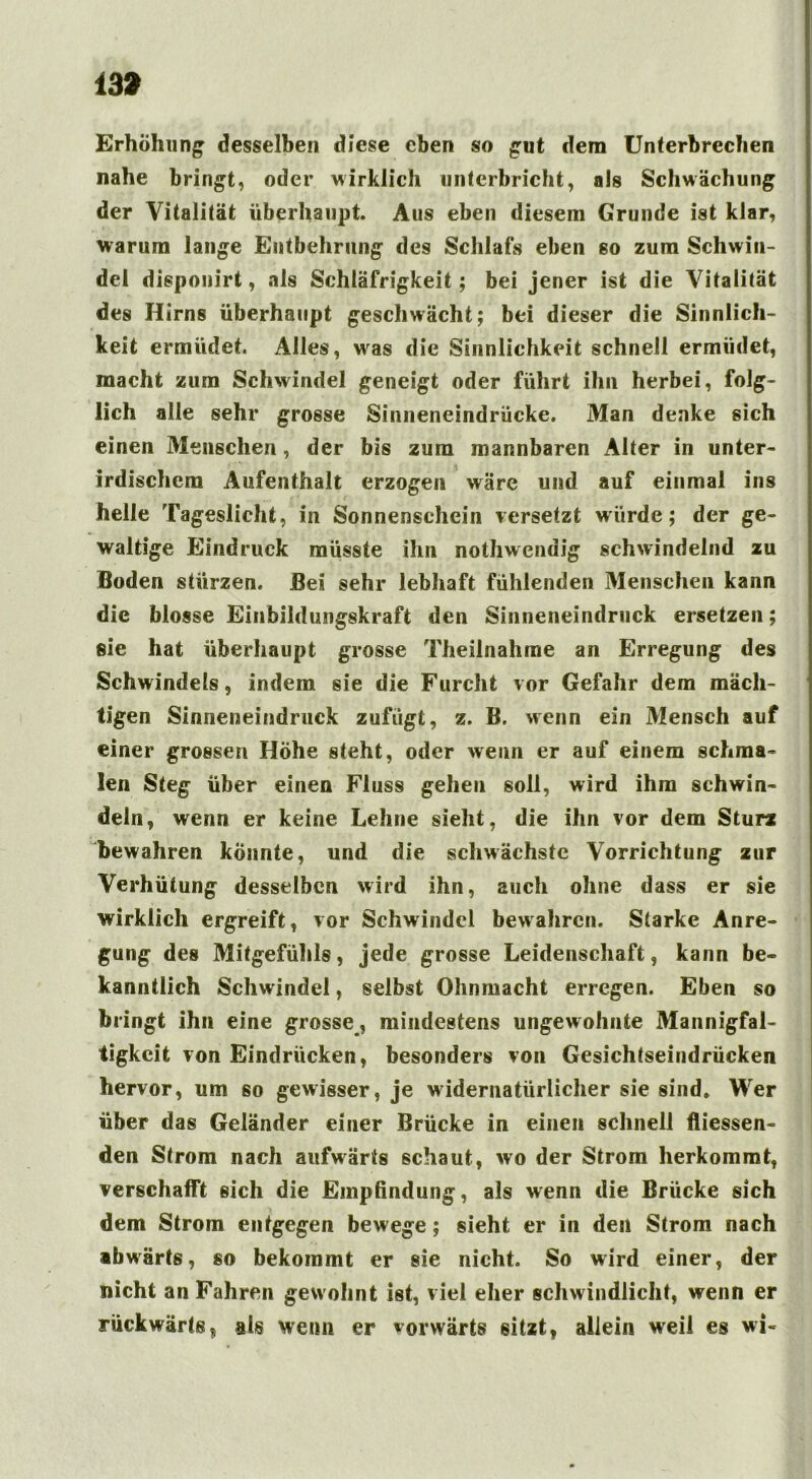 13» Erhöhung desselben diese eben so gut dem Unterbrechen nahe bringt, oder wirklich unterbricht, als Schwächung der Vitalität überhaupt. Aus eben diesem Grunde ist klar, warum lange Entbehrung des Schlafs eben so zum Schwin- del disponirt, als Schläfrigkeit; bei jener ist die Vitalität des Hirns überhaupt geschwächt; bei dieser die Sinnlich- keit ermüdet. Alles, was die Sinnlichkeit schnell ermüdet, macht zum Schwindel geneigt oder führt ihn herbei, folg- lich alle sehr grosse Sinneneindrücke. Man denke sich einen Menschen, der bis zum mannbaren Alter in unter- irdischem Aufenthalt erzogen wäre und auf einmal ins helle Tageslicht, in Sonnenschein versetzt würde; der ge- waltige Eindruck müsste ihn nothwendig schwindelnd zu Boden stürzen. Bei sehr lebhaft fühlenden Menschen kann die blosse Einbildungskraft den Sinneneindruck ersetzen; sie hat überhaupt grosse Theilnahme an Erregung des Schwindels, indem sie die Furcht vor Gefahr dem mäch- tigen Sinneneindruck zufügt, z. B. wenn ein Mensch auf einer grossen Höhe steht, oder wenn er auf einem schma- len Steg über einen Fluss gehen soll, wird ihm schwin- deln, wenn er keine Lehne sieht, die ihn vor dem Sturz bewahren könnte, und die schwächste Vorrichtung zur Verhütung desselben wird ihn, auch ohne dass er sie wirklich ergreift, vor Schwindel bewahren. Starke Anre- gung des Mitgefühls, jede grosse Leidenschaft, kann be- kanntlich Schwindel, selbst Ohnmacht erregen. Eben so bringt ihn eine grosse, mindestens ungewohnte Mannigfal- tigkeit von Eindrücken, besonders von Gesichtseindrücken hervor, um so gewisser, je widernatürlicher sie sind. Wer über das Geländer einer Brücke in einen schnell fliessen- den Strom nach aufwärts schaut, wo der Strom herkommt, verschafft sich die Einpßndung, als wenn die Brücke sich dem Strom entgegen bewege; sieht er in den Strom nach abwärts, so bekommt er sie nicht. So wird einer, der nicht an Fahren gew ohnt ist, viel eher schwindlicht, wenn er rückwärts, als wenn er vorwärts sitzt, allein weil es wi«