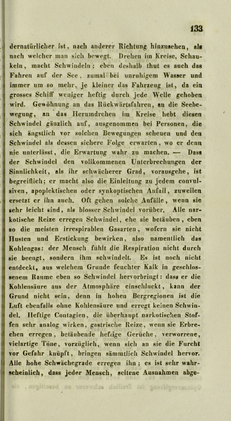 dernatiirliclier ist, nach anderer Richtung hinzusehen, als nach welcher man sich bewegt. Drehen itn Kreise, Schau« kein, macht Schwindeln; eben deshalb thut es auch dag Fahren auf der See, zumal bei unruhigem Wasser und immer um so mehr, je kleiner das Fahrzeug ist, da ein grosses Schiff weniger heftig durch jede Welle gehoben wird. Gewöhnung an das Rückwärtsfahren, an die Seebe- wegung, an das Heruindrehen im Kreise hebt diesen Schwindel gänzlich auf, ausgenommen bei Personen, die sich ängstlich vor solchen Bewegungen scheuen und den Schwindel als dessen sichere Folge erwarten, wo er denn nie unterlässt, die Erwartung >vahr zu machen. —- Das« der Schwindel den vollkommenen Unterbrechungen der Sinnlichkeit, als ihr schwächerer Grad, vorausgehe, ist begreiflich; er macht also die Einleitung zu jedem convul- siven, apoplektischen oder synkoptischen Anfall, zuweilen ersetzt er ihn auch. Oft gehen solche Anfälle, wenn sie sehr leicht sind, als blosser Schwindel vorüber. Alle nar- kotische Reize erregen Schwindel, ehe sie betäuben , eben so die meisten irrespirablen Gasarten, wofern sie nieht Husten und Erstickung bewirken, also namentlich das Kohlengas: der Mensch fühlt die Respiration nicht durch sie beengt, sondern ihm schwindelt. Es ist noch nicht entdeckt, aus welchem Grunde feuchter Kalk in geschlos- senem Raume eben so Schwindel hervorbringt: dass er die Kohlensäure aus der Atmosphäre einschluckt, kann der Grund nicht sein, denn in hohen Bergregionen ist die Luft ebenfalls ohne Kohlensäure und erregt keinen Schwin- del. Heftige Contagien, die überhaupt narkotischen Stof- fen sehr analog wirken, gnstrische Reize, wenn sie Erbre- chen erregen, betäubende heftige Gerüche, verworrene, vielartige Töne, vorzüglich, wenn sich an sie die Furcht vor Gefahr knüpft, bringen sämmtlich Schwindel hervor. Alle hohe Schwächegrade erregen ihn ; es ist sehr wahr- scheinlich, dass jeder Mensch, seltene Ausnahmen abge-