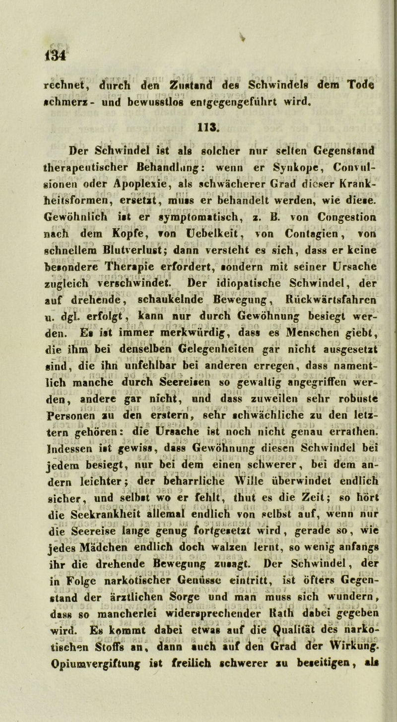 rechnet, durch den Zustand des Schwindels dem Tode schmerz- und bewusstlos entgegengeführt wird. 113. Der Schwindel ist als solcher nur selten Gegenstand , . , C‘ r. i : I therapeutischer Behandlung: wenn er Synkope, Convul- sionen oder Apoplexie, als schwächerer Grad dieser Krank- heitsformen, ersetzt, muss er behandelt werden, wie dieae. , i ! * * *, -.Jj :' r */** ;•! i*i- i I' i C t . ■ • Gewöhnlich ist er symptomatisch, z. B. von Congestion nach dem Kopfe, von Uebelkeit, von Contagien, von schnellem Blutverlust; dann versteht es sich, dass er keine besondere Therapie erfordert, sondern mit seiner Ursache * -'jj c : • j zugleich verschwindet. Der idiopatische Schwindel, der auf drehende, schaukelnde Bewegung, Rückwärtsfahren u. dgL erfolgt, kann nur durch Gewöhnung besiegt wer- den. Es ist immer merkwürdig, dass es Menschen giebt, f ] ' • i> \ i f - 1 die ihm bei denselben Gelegenheiten gar nicht ausgesetzt sind, die ihn unfehlbar bei anderen erregen, dass nament- lich manche durch Seereisen so gewaltig angegriffen wer- den, andere gar nicht, und dass zuweilen sehr robuste Personen zu den erstem, sehr schwächliche zu den letz- . , • . I T» f J- j| i1, * . 4 • I I • . j ■ | , , tern gehören: die Ursache ist noch nicht genau errathen. Indessen ist gewiss, dass Gewöhnung diesen Schwindel bei : .i ‘ ; , f. » i • . I \ y ' jl : . ; * , jedem besiegt, nur bei dem einen schwerer, bei dem an- dern leichter; der beharrliche Wille überwindet endlich sicher, und selbst wo er fehlt, thut es die Zeit; so hört die Seekrankheit allemal endlich von selbst auf, wenn nur — j t ' '• f ,, p '¥?• •' j 'j j ^ -• '•) ( | j t .- | 1 ~r, || |_ i iS f 1 ^ 1 •, f , die Seereise lange genug fortgesetzt wird, gerade so, wie jedes Mädchen endlich doch walzen lernt, so wenig anfangs ihr die drehende Bewegung zusagt. Der Schwindel, der in Folge narkotischer Genüsse eintritt, ist öfters Gegen- stand der ärztlichen Sorge und man muss sich wundern, dass so mancherlei widersprechender Rath dabei gegeben i wird. Es kommt dabei etwas auf die Qualität des narko- tischen Stoffs an, dann auch auf den Grad der Wirkung. Opiumvergiftung ist freilich schwerer zu beseitigen, als