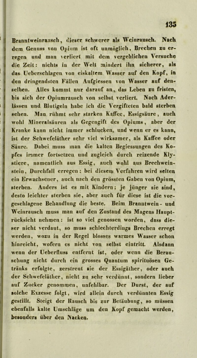 Branntweinrausch, dieser schwerer als Wei»rausch. Nach dem Genuss von Opium ist oft unmöglich, Breche» zu er- rege» und man verliert mit dem vergeblichen Versuche die Zeit: nichts in der Welt mindert ihn sicherer, als das Ueberschlagen von eiskaltem Wasser auf den Kopf, in den dringendsten Fällen Aufgiessen von Wasser auf den- selben. Alles kommt nur darauf an* das Leben zu fristen, bis sich der Opiumrausch von selbst verliert. Nach Ader- lässen und Biutigeln habe ich die Vergifteten bald sterben sehen. Man rühmt sehr starken Kaffee, Essigsäure, auch wohl Mineralsäuren als Gegengift des Opiums, aber der Kranke kann nicht immer schlucken, und wenn er es kann, ist der Schwefeläther sehr viel wirksamer, als Kaffee oder Säure. Dabei muss inan die kalten Begiessungen des Ko- pfes immer fortsetzeu und zugleich durch reizende Kly- stiere, namentlich aus Essig, auch wohl aus Brechwein- stein, Durchfall erregen: bei diesem Verfahren wird selten ein Erwachsener, auch nach den grössten Gaben von Opium, sterben. Anders ist es mit Kindern; je jünger sie sind, desto leichter sterben sie, aber auch für diese ist die vor- geschlagene Behandlung die beste. Beim Branntwein- und Weinrausch muss man auf den Zustand des Magens Haupt- rücksicht nehmen: ist so viel genossen worden, dass die- ser nicht verdaut, so muss schlechterdings Brechen erregt werden, wozu in der Regel blosses warmes Wasser schon hinreicht, wofern es nicht von selbst eintritt. Alsdann wenn der Ueberfluss entfernt ist, oder wenn die Berau- schung nicht durch ein grosses Quantum spirituösen Ge- tränks erfolgte, zerstreut sie der Essigäther, oder auch der Schwefeläther, nicht zu sehr verdünnt, sondern lieber auf Zucker genommen, unfehlbar. Der Durst, der auf solche Exzesse folgt, wird allein durch verdünnten Essig gestillt. Steigt der Rausch bis zur Betäubung, so müssen ebenfalls kalte Umschläge um den Kopf gemacht werden, besonders über den Nacken.