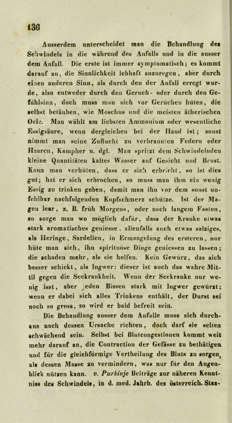 Ausserdem unterscheidet man die Behandlung dei Schwindels in die während des Anfalls und in die ausser dem Anfall. Die erste ist immer symptomatisch; es kommt darauf an, die Sinnlichkeit lebhaft anzuregen, aber durch einen anderen Sinn, als durch den der Anfall erregt wur- de, also entweder durch den Geruch- oder durch den Ge- fiihlsinn, doch muss man sich vor Gerüchen hüten, die selbst betäuben, wie Moschus und die meisten ätherischen Oele. Man wählt am liebsten Ammonium oder wesentliche Essigsäure, wenn dergleichen bei der Hand ist; sonst nimmt man seine Zuflucht zu verbrannten Federn oder Haaren, Kainpher 11. dgl. Man spritzt dem Schwindelnden kleine Quantitäten kaltes Wasser auf Gesicht und Brust. Kann man verhüten, dass er sich erbricht, so ist dies gut; hat er sich erbrochen, so muss man ihm ein wenig Essig zu trinken geben, damit man ihn \or dem sonst un- fehlbar nachfolgenden Kopfschmerz schütze. Ist der Ma- gen leer, z. B. früh Morgens, oder nach langem Fasten, so sorge man wo möglich dafür, dass der Kranke etwas stark aromatisches geniesse, allenfalls auch etwas salziges, tls Heringe, Sardellen, in Ermangelung des ersteren, nur hüte man sich, ihn Spirituose Dinge gemessen zu lassen; die schaden mehr, als sie helfen. Kein Gewürz, das sich besser schickt, als Ingwer: dieser ist auch das wahre Mit- til gegen die Seekrankheit. Wenn der Seekranke nur we- nig isst, aber eden Bissen stark mit Ingwer gewürzt; wenn er dabei sich alles Trinkens enthält, der Durst sei noch so gross, so wird er bald befreit sein. Die Behandlung ausser dem Anfalle muss sich durch- aus nach dessen Ursache richten, doch darf sie selten schwächend sein. Selbst bei Blulcongestionen kommt weit mehr darauf an, die Contrnction der Gefässe zu bethätigen und für die gleichförmige Vertheilung des Bluts zu sorgent als dessen Masse zu vermindern, was nur für den Augen- blick nützen kann. v. Purkinje Beiträge zur näheren Keunt- nise des Schwindels, in d. med. Jihrb. des Österreich.Staa^