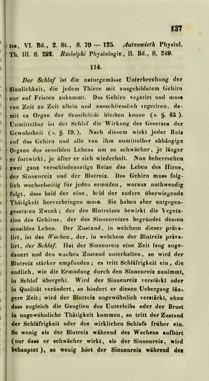 teil, VT. Bd., 2. St., S. 79—125. Autenwieth Physiol, Th, 1J1. S. 292. Ruilolphi Physiologie, 11. Bd., S. 249. it 114. e j ij H :r I) j 1 1 1 8 |. |. I I i, j r h i . I Der Schlaf ist die naturgemäße Unterbrechung der Sinnlichkeit, die jedem Thiere init ausgebildetem Gehirn nur auf Fristen zukommt. Das Gehirn vegetirt und inusa von Zeit zu Zeit allein und ausschliesslich vegetiren, da- mit es Organ der Sensibilität bleiben könne (s. §. 43 ). Unmittelbar ist der Schlaf die Wirkung des Gesetzes der Gewohnheit (s. §. 19.). Nach diesem wirkt jeder Reiz auf das Gehirn und alle von ihm unmittelbar abhängige Organe des sensiblen Lebens um so schwächer, je länger er fortwirkt, je öfter er sich wiederholt. Nun beherrschen zwei ganz verschiedenartige Reize das Leben des Hirns, der Sinnenreiz und der Blutreiz. Das Gehirn muss folg- lich wechselseitig für jeden ermüden, woraus nothwendig folgt, dass bald der eine, brld der andere überwiegende Thätigkeit hervorbringen muss. Sie haben aber entgegen- gesetzten Zweck; der des Blutieizes bewirkt die Vegeta- tion des Gehirns, der des Sinnenreizes begründet dessen sensibles Leben. Der Zustand, in welchem dieser präva- lirt, ist das Wachen f der, in welchem der Blutreiz präva- lirt, der Schlaf. Hat der Sinnenreiz eine Zeit lang ange- dauert und den wachen Zustand unterhalten, so wird der Blutreiz stärker empfunden ; es tritt Schläfrigkeit ein , die endlich, wie die Ermüdung durch den Sinnenreiz zunimint, in Schlaf übergeht. Wird der Sinnenreiz verstärkt oder in Qualität verändert, so hindert er diesen Uebergang län- gere Zeit; wird der Blutrciz ungewöhnlich verstärkt, ohne dass zugleich die Ganglien des Unterleibs oder der Brust in ungewöhnliche Thätigkeit kommen, so tritt der Zustand der Schläfrigkeit oder des wirklichen Schlafs früher ein. So wenig als der Blutreiz während des Wachens aufhört (nur dass er schwächer wirkt, als der Sinnenreiz, wird behauptet), so wenig hört der Sinnenreiz während dei