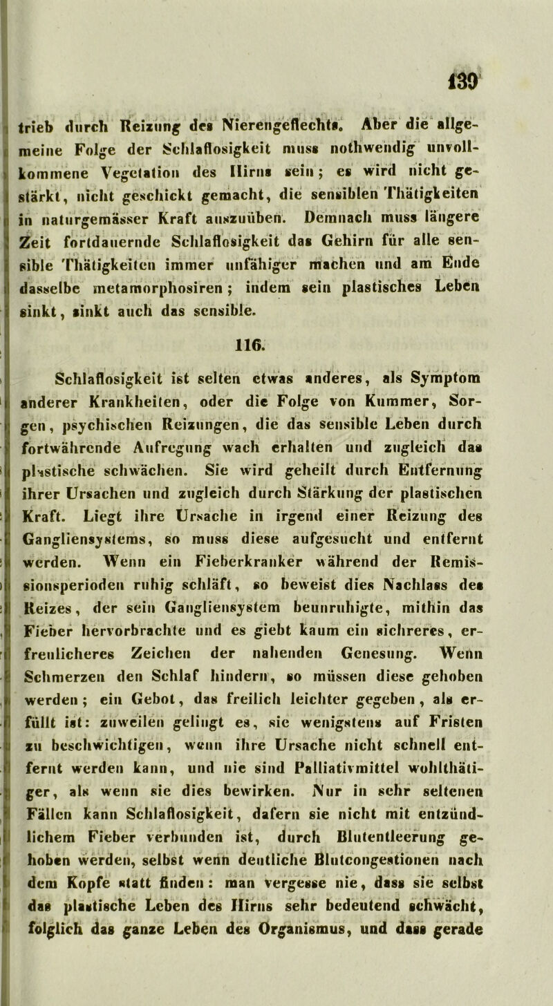 trieb durch Reizung des Niereilgeflecht*. Aber die allge- meine Folge der Schlaflosigkeit muss nothwendig unvoll- kommene Vegetation des Hirn* sein; es wird nicht ge- stärkt, nicht geschickt gemacht, die sensiblen Thätigkeitcn Sin naturgemässer Kraft auszuüben. Demnach muss längere Zeit fortdauernde Schlaflosigkeit das Gehirn für alle sen- isible Thätigkeitcn immer unfähiger machen und am Ende dasselbe metamorphosiren; indem sein plastisches Leben sinkt, sinkt auch das sensible. Schlaflosigkeit ist selten etwas anderes, als Symptom I anderer Krankheiten, oder die Folge von Kummer, Sor- gen, psychischen Reizungen, die das sensible Leben durch fortwährende Aufregung wach erhalten und zugleich das plastische schwächen. Sie wird geheilt durch Entfernung ihrer Ursachen und zugleich durch Stärkung der plastischen Kraft. Liegt ihre Ursache in irgend einer Reizung des Gangliensystems, so muss diese aufgesucht und entfernt : I werden. Wenn ein Fieberkranker während der Remis- >j sionsperioden ruhig schläft, so beweist dies Nachlass des :| Reizes, der sein Gangliensystem beunruhigte, mithin das , j Fieber hervorbrachte und es giebt kaum ein sichreres, er- freulicheres Zeichen der nahenden Genesung. Wenn Schmerzen den Schlaf hindern, so müssen diese gehoben werden ; ein Gebot, das freilich leichter gegeben , als er- I füllt ist: zuweilen gelingt es, sie wenigstens auf Fristen zu beschwichtigen, wenn ihre Ursache nicht schnell eilt- I fernt werden kann, und nie sind Palliativmittel wohlthäti- | ger, als wenn sie dies bewirken. Nur in sehr seltenen Fällen kann Schlaflosigkeit, dafern sie nicht mit entzünd- lichem Fieber verbunden ist, durch Blutentleerung ge- hoben werden, selbst wenn deutliche Blutcongestionen nach dem Kopfe statt finden: man vergesse nie, dass sie selbst das plastische Leben des Hirns sehr bedeutend schwächt, folglich das ganze Leben des Organismus, und dass gerade