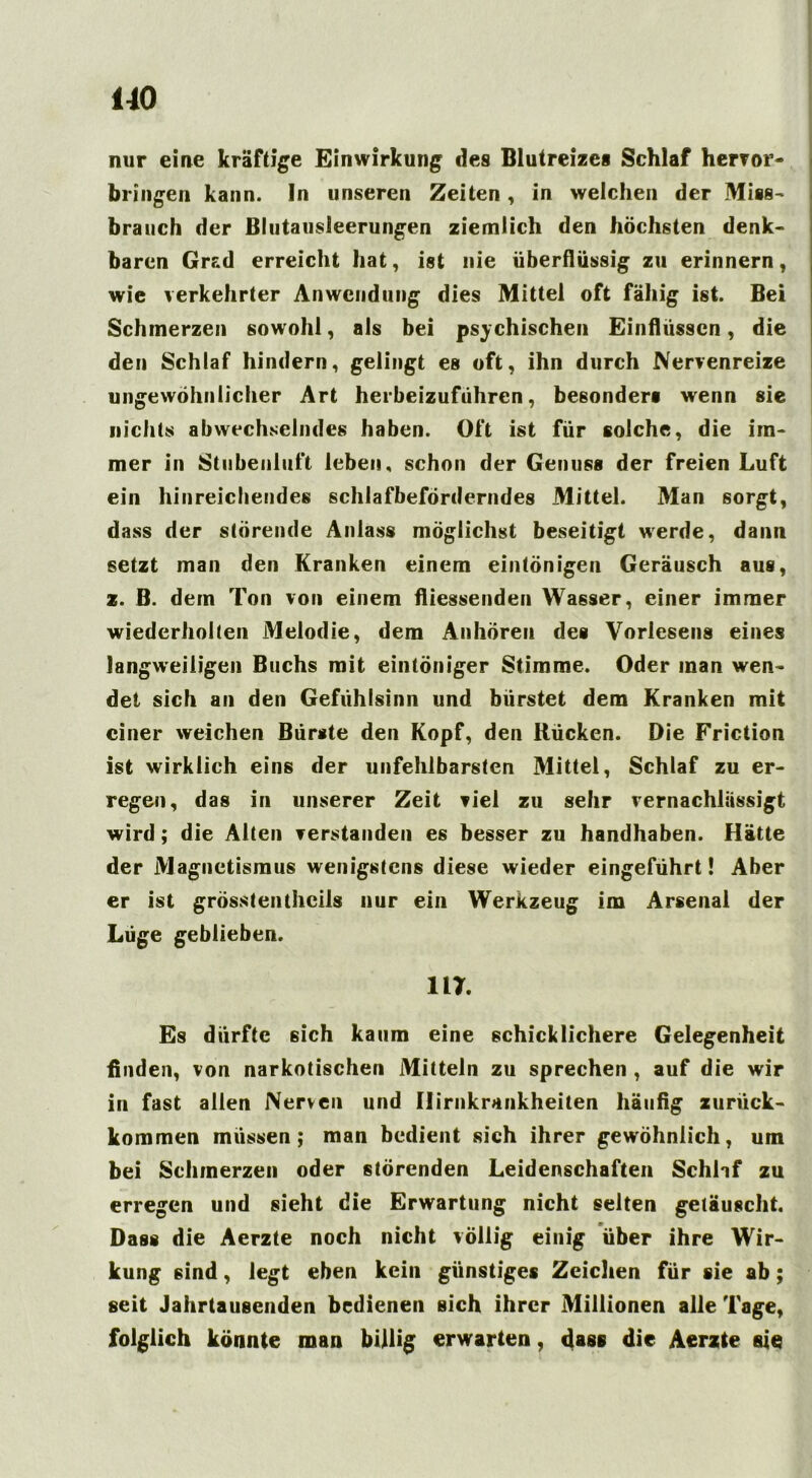 uo nur eine kräftige Einwirkung des Blutreizes Schlaf hervor- bringen kann. In unseren Zeiten, in welchen der Miss- brauch der Blutausleerungen ziemlich den höchsten denk- baren Grad erreicht hat, ist nie überflüssig zu erinnern, wie verkehrter Anwendung dies Mittel oft fähig ist. Bei Schmerzen sowohl, als bei psychischen Einflüssen, die den Schlaf hindern, gelingt es oft, ihn durch Nervenreize ungewöhnlicher Art herbeizuführen, besonders wenn sie nichts abwechselndes haben. Oft ist für solche, die im- mer in Stubenluft leben, schon der Genuss der freien Luft ein hinreichendes schlafbeförderndes Mittel. Man sorgt, dass der störende Anlass möglichst beseitigt werde, dann setzt man den Kranken einem eintönigen Geräusch aus, z. B. dem Ton von einem fliessenden Wasser, einer immer wiederholten Melodie, dem Anhören des Vorlesens eines langweiligen Buchs mit eintöniger Stimme. Oder man wen- det sich an den Gefühlsinn und bürstet dem Kranken mit einer weichen Bürste den Kopf, den Rücken. Die Friction ist wirklich eins der unfehlbarsten Mittel, Schlaf zu er- regen, das in unserer Zeit viel zu sehr vernachlässigt wird; die Alten verstanden es besser zu handhaben. Hätte der Magnetismus wenigstens diese wieder eingeführt! Aber er ist grösstenthcils nur ein Werkzeug im Arsenal der Lüge geblieben. m. Es dürfte sich kaum eine schicklichere Gelegenheit finden, von narkotischen Mitteln zu sprechen , auf die wir in fast allen Nerven und Ilirnkrankheiten häufig zurück- kommen müssen; man bedient sich ihrer gewöhnlich, um bei Schmerzen oder störenden Leidenschaften Schlaf zu erregen und sieht die Erwartung nicht selten getäuscht. Dass die Aerzte noch nicht völlig einig über ihre Wir- kung sind, legt eben kein günstiges Zeichen für sie ab; seit Jahrtausenden bedienen sich ihrer Millionen alle Tage, folglich könnte man billig erwarten, dass die Aerzte sie