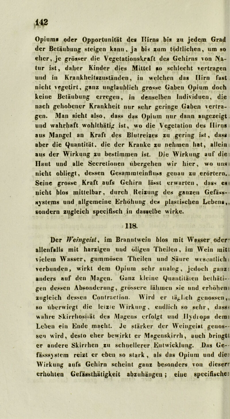 Opiums oder Opportunität des Hirns bis zu jedem Grad der Betäubung steigen kann, ja bi* zum tödtlichen, um so eher, je grösser die Vegetationsk,raft des Gehirns von Na- tur ist, daher Kinder dies Mittel so schlecht vertragen und in Krankheitszuständen, in welchen das Mirn fast nicht vegetirt, ganz unglaublich grosse Gaben Opium doch keine Betäubung erregen, in denselben Individuen, die nach gehobener Krankheit nur sehr geringe Gaben vertra- gen. Man sieht also, dass das Opium nur dann angezeigt und wahrhaft wohlthätig ist, wo die Vegetation des Hirns aus Mangel an Kraft des Blutreizes zu gering ist, dass aber die Quantität, die der Kranke zu nehmen hat, allein aus der Wirkung zu bestimmen ist. Die Wirkung auf die Haut und alle Seerelionen übergehen wir hier, wo unsi nicht obliegt, dessen Gesammteinfluss genau zu erörtern., Seine grosse Kraft aufs Gehirn lässt erwarten, dass es« nicht blos mittelbar, durch Beizung des ganzen Gefäss- ftystems und allgemeine Erhöhung des plastischen Lebens,, sondern zugleich specifisch in dasselbe wirke. 118. Der Weingeist^ im Branntwein blos mit Wasser oder allenfalls mit harzigen und öligen Theilen, im Wein mitt vielem Wasser, gummösen Theilen und £äure wesentlich verbunden, wirkt dem Opium sehr analog, jedoch ganz anders auf den Magen. Ganz kleine Quantitäten betäti- gen dessen Absonderung, grössere lähmen sie und erhöhen zugleich dessen Contracfion. Wird er tätlich genossen,, so überwiegt die leiz?e Wirkung, endlich so sehr, dass* wahre JSkirrhoshät des Magens erfolgt und nj«i tops dem; Leiten ein Binde macht. Je stärker der Weingeist genos- sen wird, desto eher bewirkt er Magenskirrh, auch bringtt er andere Skirrhen zu schnellerer Entwicklung. Das Ge- fässs^stem reizt er eben so stark, als das Opium und die Wirkung aufs Gehirn scheint ganz besonders von dieserr erhöhten Gefässthätigkeit abzuhängen; eine specifische