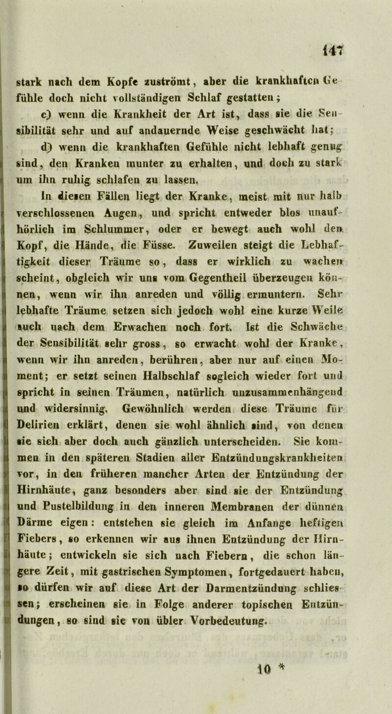 (47 stark nach dem Kopfe zuströmt, aber die krankhaften Ge fühle doch nicht vollständigen Schlaf gestatten; c) wenn die Krankheit der Art ist, dass sie die Sen- sibilität sehr und auf andauernde Weise geschwächt hat; d) wenn die krankhaften Gefühle nicht lebhaft genug sind, den Kranken inunter zu erhalten, und doch zu stark uin ihn ruhig schlafen zu lassen. ln diesen Fällen liegt der Kranke, meist mit nur halb verschlossenen Augen, und spricht entweder blos unauf- hörlich im Schlummer, oder er bewegt auch wohl den Kopf, die Hände, die Füsse. Zuweilen steigt die Lebhaf- tigkeit dieser Träume so, dass er wirklich zu wachen scheint, obgleich wir uns vom Gegentheil überzeugen kön- nen, wenn wir ihn anreden und völlig ermuntern. Sehr lebhafte Träume setzen sich jedoch wohl eine kurze Weile auch uach dem Erwachen noch fort. Ist die Schwäche der Sensibilität sehr gross, so erwacht wohl der Kranke, wenn wir ihn anreden, berühren, aber nur auf einen Mo- ment; er setzt seinen Halbschlaf sogleich wieder fort und spricht in seinen Träumen, natürlich unzusammenhängend und widersinnig. Gewöhnlich werden diese Träume für Delirien erklärt, denen sie wohl ähnlich sind, von denen sie sich aber doch auch gänzlich unterscheiden. Sie kom- men in den späteren Stadien aller Entzündungskrankh eiten vor, in den früheren mancher Arten der Entzündung der Hirnhäute, ganz besonders aber sind sie der Entzündung und Pustelbildung in den inneren Membranen der dünnen Därme eigen: entstehen sie gleich im Anfänge heftigen Fiebers, so erkennen wir aus ihnen Entzündung der Hirn- häute ; entwickeln sie sich nach Fiebern, die schon län- gere Zeit, mit gastrischen Symptomen, fortgedauert habeu, ■o dürfen wir auf diese Art der Darmentzündung schlies sen; erscheinen sie in Folge anderer topischen Entzün- dungen , so sind sie von übler Vorbedeutung. 10 *