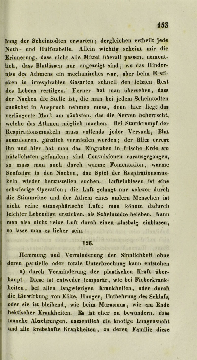 bung der Scheintodten erwarten; dergleichen ertheilt jede Noth- und Iliilfstabelle. Allein wichtig scheint mir die Erinnerung, dass nicht alle Mittel überall passen, nament- lich, dass Blutlässen nur angexeigt sind, wo das Hinder- nis* des Athmens ein mechanisches war, aber beim Ersti- cken in irrespirablen Gasarten schnell den letzten Rest des Lebens vertilgen. Ferner hat man übersehen, dass der Nacken die Stelle ist, die man bei jedem Scheintodten zunächst in Anspruch nehmen muss, denn hier liegt da« verlängerte Mark am nächsten, das die Nerven beherrscht, welche das Athmen möglich machen. Bei Starrkrampf der Respirationsmuskeln muss vollends jeder Versuch, Blut auszuieeren, gänzlich vermieden werden; der Blitz erregt ihn und hier hat man das Eingraben in frische Erde am nützlichsten gefunden; sind Convulsionen vorausgegangen, so muss man auch durch warme Fomentation, warme Senfteige in den Nacken, das Spiel der Respirationsmus- keln wieder herzustellen suchen. Lufteinblasen ist eine schwierige Operation; die Luft gelangt nur schwer durch die Stimmritze und der Athem eines andern Menschen ist nicht reine atmosphärische Luft; man könnte dadurch I leichter Lebendige ersticken, als Scheintodte beleben. Kann man also nicht reine Luft durch einen jülasbalg einblasen, so lasse man es lieber sein. 126. 1,7«.. u u uös d m . . > ,iMn. Hemmung und Verminderung der Sinnlichkeit ohne deren partielle oder totale Unterbrechung kann entstehen a) durch Verminderung der plastischen Kraft über- haupt. Diese ist entweder temporär, wie bei Fieberkrank- heiten, bei allen langwierigen Krankheiten, oder durch die Einwirkung von Kälte, Hunger, Entbehrung des Schlafs, oder sie ist bleibend, wie beim Marasmus, wie am Ende hektischer Krankheiten. Es ist eher zu bewundern, dass manche Abzehrungen, namentlich die knotige Lungensucht und alle krebshafte Krankheiten, zu deren Familie diese