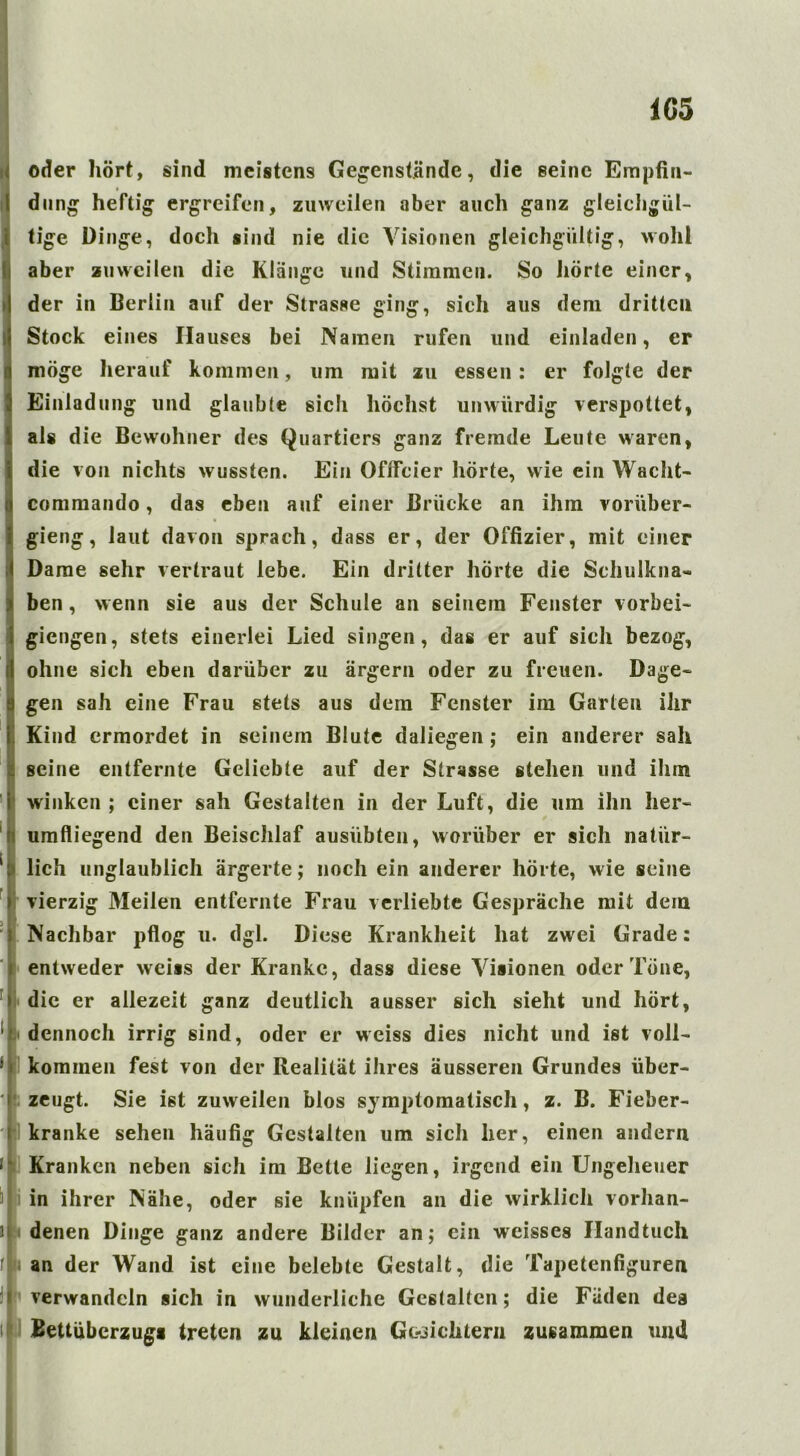 oder hört, sind meistens Gegenstände, die seine Empfin- dung heftig ergreifen, zuweilen aber auch ganz gleichgül- tige Dinge, docli sind nie die Visionen gleichgültig, wohl aber zuweilen die Klange und Stimmen. So hörte einer, der in Berlin auf der Strasse ging, sich aus dem dritten Stock eines Hauses bei Namen rufen und einladen, er möge herauf kommen, um mit zu essen: er folgte der Einladung und glaubte sich höchst unwürdig verspottet, als die Bewohner des Quartiers ganz fremde Leute waren, die von nichts wussten. Ein Oflfcier hörte, wie ein Wacht- commando, das eben auf einer Brücke an ihm vorüber- gieng, laut davon sprach, dass er, der Offizier, mit einer Dame sehr vertraut lebe. Ein dritter hörte die Schulkna« ben, wenn sie aus der Schule an seinem Fenster vorbei- giengen, stets einerlei Lied singen, das er auf sich bezog, ohne sich eben darüber zu ärgern oder zu freuen. Dage- gen sah eine Frau stets aus dem Fenster im Garten ihr Kind ermordet in seinem Blute daliegen ; ein anderer sah seine entfernte Geliebte auf der Strasse stehen und ihm winken ; einer sah Gestalten in der Luft, die um ihn her- umfliegend den Beischlaf ausübten, worüber er sich natür- lich unglaublich ärgerte; noch ein anderer hörte, wie seine 1 vierzig Meilen entfernte Frau verliebte Gespräche mit dem Nachbar pflog u. dgl. Diese Krankheit hat zwei Grade: entweder weiss der Kranke, dass diese Visionen oder Töne, die er allezeit ganz deutlich ausser sich sieht und hört, dennoch irrig sind, oder er weiss dies nicht und ist voll- kommen fest von der Realität ihres äusseren Grundes über- zeugt. Sie ist zuweilen blos symptomatisch, z. B. Fieber- kranke sehen häufig Gestalten um sich her, einen andern Kranken neben sich im Bette liegen, irgend ein Ungeheuer in ihrer Nähe, oder sie knüpfen an die wirklich vorhan- denen Dinge ganz andere Bilder an; ein weisses Handtuch i an der Wand ist eine belebte Gestalt, die Tapetenfiguren verwandeln sich in wunderliche Gestalten; die Fäden des Bettüberzugs treten zu kleinen Gesichtern zusammen und