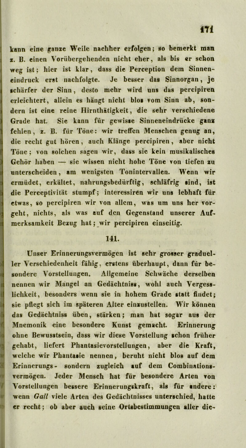 kann eine ganze Weile nachher erfolgen; so bemerkt man z. B. einen Vorübergehenden nicht eher, als bis er schon weg ist; hier ist klar, dass die Perception dem Sinnen- eindruck erst nachfolgte. Je besser das Sinnorgan, je ichärfer der Sinn, desto mehr wird uns das percipiren erleichtert, allein es hängt nicht blos vom Sinn ab, son- dern ist eine reine Hirnthätigkeit, die sehr verschiedene Grade hat. Sie kann für gewisse Sinneneindrücke ganz fehlen, z. B. für Töne; wir treffen Menschen genug an, die recht gut hören, auch Klänge percipiren, aber nicht Töne; von solchen sagen wir, dass sie kein musikalisches Gehör haben — sie wissen nicht hohe Töne von tiefen zu unterscheiden, am wenigsten Tonintervallen. Wenn wir ermüdet, erkältet, nahrungsbedürftig, schläfrig aind, ist die Perceptivität stumpf; interessiren wir uns lebhaft für etwas, so percipiren wir von allem, was um uns her vor- geht, nichts, als was auf den Gegenstand unserer Auf- merksamkeit Bezug hat; wir percipiren einseitig. 141. \ Unser Erinnerungsvermögen ist sehr grosser graduel- ler Verschiedenheit fähig, erstens überhaupt, dann für be- sondere Vorstellungen. Allgemeine Schwäche derselben nennen wir Mangel an Gedächtnis«, wohl auch Vergess- lichkeit, besonders wenn sie in hohem Grade statt findet; sie pflegt sich im späteren Alter einzustelien. Wir können das Gedächtniss üben, stärken; man hat sogar aus der Mnemonik eine besondere Kunst gemacht. Erinnerung ohne Bewusstsein, dass wir diese Vorstellung schon früher gehabt, liefert Phantasievorstellungen, aber die Kraft, welche wir Phantasie nennen, beruht nicht blos auf dem Erinnerungs- sondern zugleich auf dem Combinations- verraögen. Jeder Mensch hat für besondere Arten von Vorstellungen bessere Erinnerungskraft, als für andere: wenn Gail viele Arten des Gedächtnisses unterschied, hatte er recht; ob aber auch seine Ortsbestimmungen aller die-