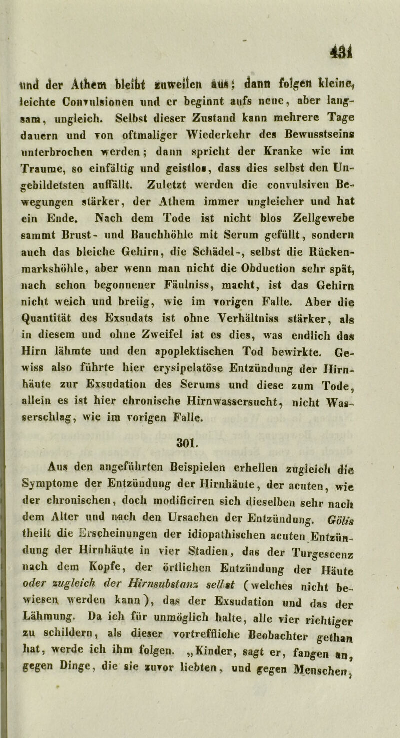 und der Äthem bleibt fitweilen aus; dann folgen kleine* leichte Coimilsionen und er beginnt anfs neue, aber lang- sam, ungleich. Selbst dieser Zustand kann mehrere Tage dauern und von oftmaliger Wiederkehr des Bewusstseins? unterbrochen werden; dann spricht der Kranke wie im Traume, so einfältig und geistlos, dass dies selbst den Un- gebildetsten aulfällt. Zuletzt werden die convulsiven Be- wegungen stärker, der Athem immer ungleicher und hat ein Ende. Nach dem Tode ist nicht blos Zellgewebe sammt Brust- und Bauchhöhle mit Serum gefüllt, sondern auch das bleiche Gehirn, die Schädel-, selbst die Rücken- markshöhle, aber wenn man nicht die Obduction sehr spät, nach schon begonnener Fäulniss, macht, ist das Gehirn nicht weich und breiig, wie im vorigen Falle. Aber die Quantität des Exsudats ist ohne Verhältnis stärker, als in diesem und ohne Zweifel ist es dies, was endlich das Hirn lähmte und den apoplektischen Tod bewirkte. Ge- wiss also führte hier erysipelatöse Entzündung der Hirn- häute zur Exsudation des Serums und diese zum Tode, allein es ist hier chronische Hirn Wassersucht, nicht Was- serschlag, wie im vorigen Falle. 301. i Aus den angeführten Beispielen erhellen zugleich die Symptome der Entzündung der Hirnhäute, der acuten, wie der chronischen, doch modificiren sich dieselben sehr nach dem Alter und mich den Ursachen der Entzündung. Gölis theilt die Erscheinungen der idiopathischen acuten Entzün- dung der Hirnhäute in vier Stadien, das der Turgescenz nach dem Kopfe, der örtlichen Entzündung der Häute oder zugleich der Hirnsubstanz seilst (welches nicht be- wiesen werden kann), das der Exsudation und das der Lähmung. Da ich für unmöglich halte, alle vier richtiger zu schildern, als dieser vortreffliche Beobachter gethart hat, werde ich ihm folgen. „Kinder, sagt er, fangen an, gegen Dinge, die sie zuvor liebten, und gegen Menschen,