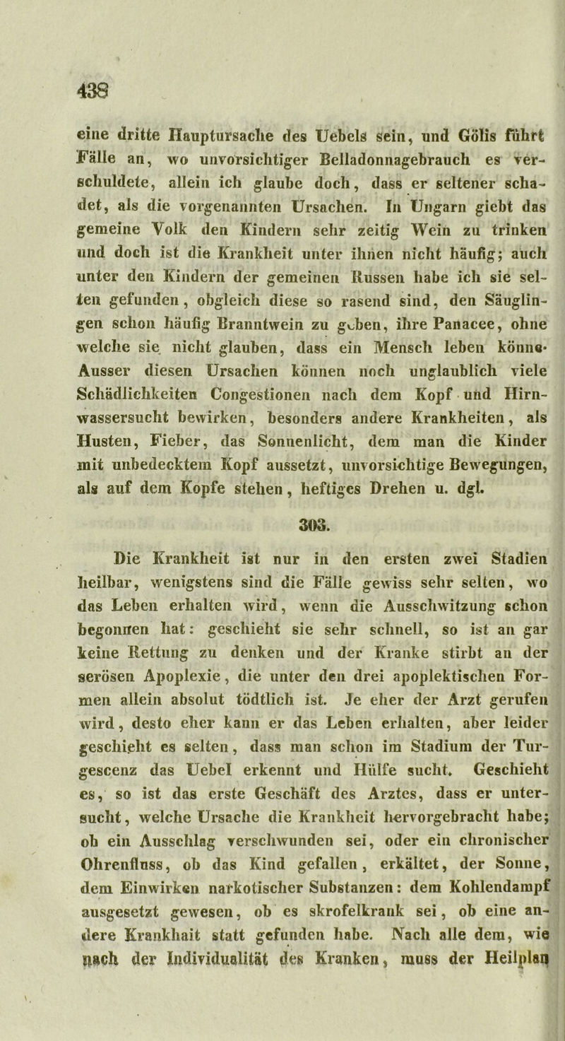 eine dritte Hauptursache des Uebels sein, und Gölis führt Fälle an, wo unvorsichtiger Belladonnagehrauch es ver- schuldete, allein ich glaube doch, dass er seltener scha- det, als die vorgenannten Ursachen. In Ungarn giebt das gemeine Aolk den Kindern sehr zeitig Wein zu trinken und doch ist die Krankheit unter ihnen nicht häufig; auch unter den Kindern der gemeinen Hussen habe ich sie sel- ten gefunden, obgleich diese so rasend sind, den Säuglin- gen schon häufig Branntwein zu gdben, ihre Panacee, ohne welche sie nicht glauben, dass ein Mensch leben könne* Ausser diesen Ursachen können noch unglaublich viele Schädlichkeiten Congestionen nach dem Kopf und Hirn- wassersucht bewirken, besonders andere Krankheiten, als Husten, Fieber, das Sonnenlicht, dem man die Kinder mit unbedecktem Kopf aussetzt, unvorsichtige Bewegungen, als auf dem Kopfe stehen, heftiges Drehen u. dgl. 303. Die Krankheit ist nur in den ersten zwei Stadien heilbar, wenigstens sind die Fälle gewiss sehr selten, wo das Leben erhalten wird, wenn die Ausschwitzung schon begonnen hat: geschieht sie sehr schnell, so ist an gar keine Rettung zu denken und der Kranke stirbt an der serösen Apoplexie, die unter den drei apoplektischen For- men allein absolut tödtlich ist. Je eher der Arzt gerufen wird, desto eher kann er das Leben erhalten, aber leider geschieht es selten, dass man schon im Stadium der Tur- gescenz das Uebel erkennt und Hülfe sucht* Geschieht es, so ist das erste Geschäft des Arztes, dass er unter- sucht, welche Ursache die Krankheit hervorgebracht habe; oh ein Ausschlag verschwunden sei, oder ein chronischer Ohrenfluss, ob das Kind gefallen, erkältet, der Sonne, dem Einwirken narkotischer Substanzen: dem Kohlendampf ausgesetzt gewesen, ob es skrofelkrank sei, ob eine an- dere Krankhait statt gefunden habe. Nach alle dem, wie nach der Individualität des Kranken, muss der Heilplan