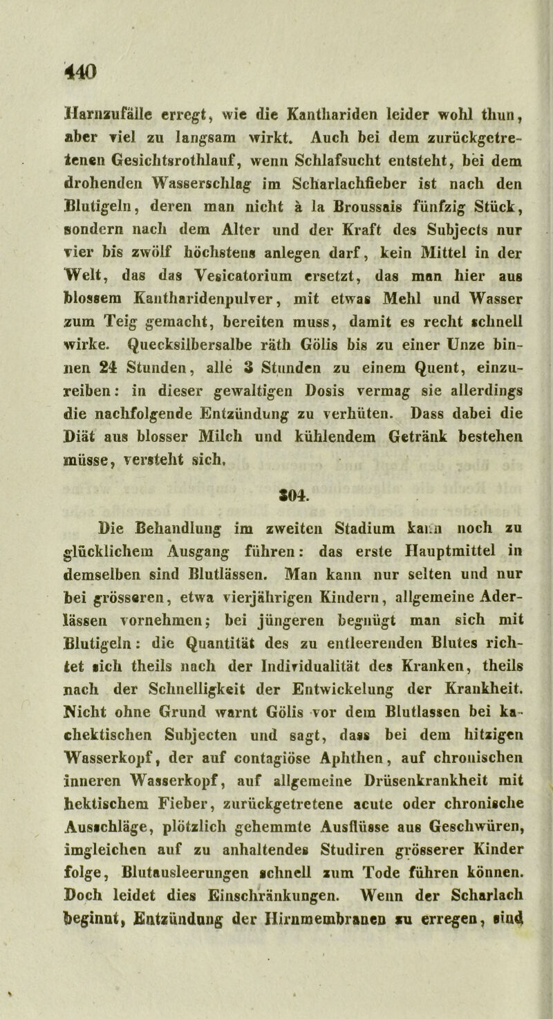 Harnzufälle erregt, wie die Kanthariden leider wohl thun, aber viel zu langsam wirkt. Auch bei dem zurückgctre- ienen Gesiclitsrothlauf, wenn Schlafsucht entsteht, bei dem drohenden Wasserschlag im Scharlachfieber ist nach den Blutigeln, deren man nicht ä la Broussais fünfzig Stück, sondern nach dem Alter und der Kraft des Subjects nur vier bis zwölf höchstens anlegen darf, kein Mittel in der Welt, das das Vesicatorium ersetzt, das man hier aus blossem Kantharidenpulver, mit etwas Mehl und Wasser zum Teig gemacht, bereiten muss, damit es recht schnell wirke. Quecksilbersalbe räth Gölis bis zu einer Unze bin- nen 2£ Stunden, alle 3 Stunden zu einem Quent, einzu- reiben : in dieser gewaltigen Dosis vermag sie allerdings die nachfolgende Entzündung zu verhüten. Dass dabei die Diät aus blosser Milch und kühlendem Getränk bestehen müsse, versteht sich, 504. Die Behandlung im zweiten Stadium kann noch zu glücklichem Ausgang führen: das erste Hauptmittel in demselben sind Blutlässen. Man kann nur selten und nur bei grösseren, etwa vierjährigen Kindern, allgemeine Ader- lässen vornehmen; bei jüngeren begnügt man sich mit Blutigeln: die Quantität des zu entleerenden Blutes rich- tet »ich theils nach der Indiridualität des Kranken, theils nach der Schnelligkeit der Entwickelung der Krankheit. Nicht ohne Grund warnt Gölis vor dem Blutlassen bei ka* (hektischen Subjecten und sagt, dass bei dem hitzigen Wasserkopf, der auf contagiöse Aphthen, auf chronischen inneren Wasserkopf, auf allgemeine Drüsenkrankheit mit hektischem Fieber, zurückgetretene acute oder chronische Ausichläge, plötzlich gehemmte Ausflüsse aus Geschwüren, imgleichen auf zu anhaltendes Studiren grösserer Kinder folge, Blutausleerungen schnell zum Tode führen können. Doch leidet dies Einschränkungen. Wenn der Scharlach beginnt, Entzündung der Hirnmembranen zu erregen, sind *