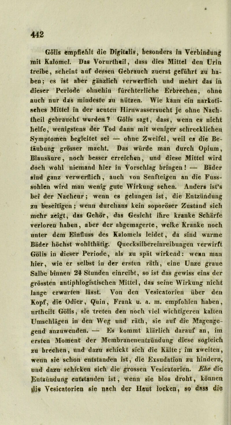 Gölis empfiehlt die Digitalis, besonders in Verbindung mit Kalomel. Das Vorurtheil, dass dies Mittel den Urin treibe, scheint auf dessen Gebrauch zuerst geführt zu ha- ben ; es ist aber gänzlich verwerflich und mehrt das in dieser Periode ohnehin fürchterliche Erbrechen, ohne auch nur das mindeste zu nützen. Wie kann ein narkoti- sches Mittel in der acuten Hirnwassersucht je ohne Nach- theil gebraucht werden? Gölis sagt, dass, wenn es nicht helfe, wenigstens der Tod dann mit weniger schrecklichen Symptomen begleitet sei — ohne Zweifel, weil es die Be- täubung grösser macht» Das würde man durch Opium, Blausäure, noch besser erreichen, und diese Mittel wird doch wohl niemand hier in Vorschlag bringen! — Bäder sind ganz verwerflich, auch von Senfteigen an die Fuss- sohlen wird man wenig gute Wirkung sehen. Anders ist’s bei der Nachcur; wenn es gelungen ist, die Entzündung zu beseitigen; wenn durchaus kein soporöser Zustand sich mehr zeigt, das Gehör, das Gesicht ihre kranke Schärfe verloren haben, aber der abgemagerte, welke Kranke noch unter dem Einfluss des Kalomeis leidet, da sind warme Bäder höchst wohlthätig. Quecksilbereinreibungen verwirft Gölis in dieser Periode, als zu spät wirkend: wemn man hier, wie er selbst in der ersten räth, eine Unze graue Salbe binnen 24 Stunden einreibt, so ist das gewiss eins der grössten antiphlogistischen Mittel, das seine Wirkung nicht lange erwarten lässt. Von den Vesicatorien über den Kopf, die Odier, Quin, Frank u. a. m. empfohlen haben, urtheiit Gölis, sie treten den noch viel wichtigeren kalten Umschlägen in den Weg und räth, sie auf die Magenge- gend anzuwenden. — Es kommt klärlich darauf an, im ersten Moment der Membranenentzündung diese sogleich zu brechen, und dazu schickt sich die Kälte; im zweiten, wenn sie schon entstanden ist, die Exsudation zu hindern, und dazu schicken sich die grossen Vesicatorien. Ehe die Entzündung entstanden ist, wenn sie blos droht, können $i« Vesicatorien sie nach der Haut locken, so dass die