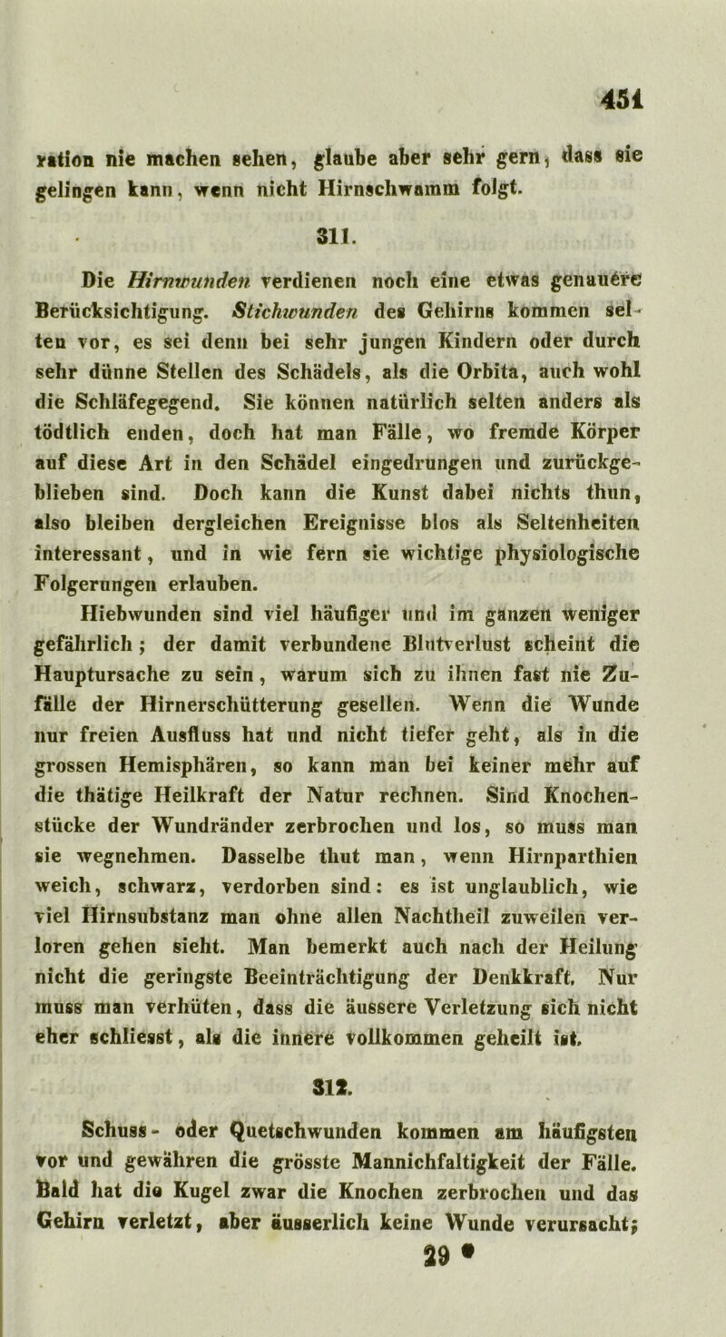 ration nie machen sehen, glaube aber sehr gern, dass eie gelingen kann, wenn nicht Hirnschwamm folgt. 311. Die Hirnwunden verdienen noch eine etwas genauere Berücksichtigung. Stichwunden des Gehirne kommen sel- ten vor, es sei denn bei sehr jungen Kindern oder durch sehr dünne Stellen des Schädels, als die Orbita, auch wohl die Schläfegegend. Sie können natürlich selten anders als tödtlich enden, doch hat man Fälle, wo fremde Körper auf diese Art in den Schädel eingedrungen und zurückge- blieben sind. Doch kann die Kunst dabei nichts thun, also bleiben dergleichen Ereignisse blos als Seltenheiten interessant, und in wie fern sie wichtige physiologische Folgerungen erlauben. Hiebwunden sind viel häufiger und im ganzen weniger gefährlich; der damit verbundene Blutverlust scheint die Hauptursache zu sein, warum sich zu ihnen fast nie Zu- fälle der Hirnerschütterung gesellen. Wenn die Wunde nur freien Ausfluss hat und nicht tiefer geht, als in die grossen Hemisphären, so kann man bei keiner mehr auf die thätige Heilkraft der Natur rechnen. Sind Knochen- stücke der Wundränder zerbrochen und los, so muss man sie wegnehmen. Dasselbe tliut man, wenn Hirnparthien weich, schwarz, verdorben sind: es ist unglaublich, wie viel Hirnsubstanz man ohne allen Nachtheil zuweilen ver- loren gehen sieht. Man bemerkt auch nach der Heilung nicht die geringste Beeinträchtigung der Denkkraft. Nur muss man verhüten, dass die äussere Verletzung sich nicht eher schliesst, als die innere vollkommen geheilt ist 312. Schuss- oder Quetschwunden kommen am häufigsten vor und gewähren die grösste Mannichfaltigkeit der Fälle. Bald hat dio Kugel zwar die Knochen zerbrochen und das Gehirn verletzt, aber äusserlich keine Wunde verursacht; 39 •