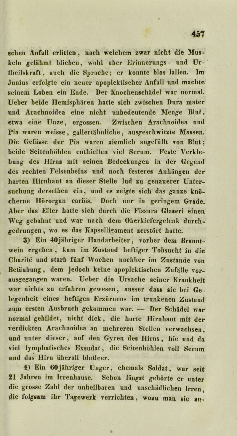 gehen Anfall erlitten, nach welchem zwar nicht die Mus- keln gelähmt blieben, wohl aber Erinnerungs- und Ur- teilskraft, auch die Sprache; er konnte blos lallen. Im Junius erfolgte ein neuer apoplektischer Anfall und machte seinem Leben ein Ende. Der Knochenschädel war normal. Ueber beide Hemisphären hatte sich zwischen Dura mater und Arachnoidea eine nicht unbedeutende Menge Blut, etwa eine Unze, ergossen. Zwischen Arachnoidea und Pia waren weisse, gallertähnliche, ausgeschwitzte Massen. Die Gefässe der Pia waren ziemlicli angefüllt von Blut; beide Seitenhöhlen enthielten viel Serum. Feste Verkle- bung des Hirns mit seinen Bedeckungen in der Gegend des rechten Felsenbeins und noch festeres Anhängen der harten Hirnhaut an dieser Stelle lud zu genauerer Unter- suchung derselben ein, und es zeigte sich das ganze knö- cherne Hörorgan cariös. Doch nur in geringem Grade. Aber das Eiter hatte sich durch die Fissura Glaieri einen Weg gebahnt und war nach dem Oberkiefergelenk durch- gedrungen , wo es das Kapselligament zerstört hatte. 3) Ein lOjährigcr Handarbeiter, vorher dem Brannt- wein ergeben , kam im Zustand heftiger Tobsucht in die Charite und starb fünf Wochen nachher im Zustande von Betäubung, dem jedoch keine apoplektischen Zufälle vor- ausgegangen waren. Ueber die Ursache seiner Krankheit war nichts zu erfahren gewesen, ausser das« sie bei Ge- legenheit eines heftigen Erzürnens im trunkenen Zustand zum ersten Ausbruch gekommen war. *— Der Schädel war normal gebildet, nicht dick, die harte Hirnhaut mit der verdickten Arachnoidea an mehreren Stellen verwachsen, und unter dieser, auf den Gyren des Hirns, hie und da viel lymphatisches Exsudat, die Seitenhöhlen voll Serum und das Hirn überall blutleer. 4) Ein 60jähriger Unger, ehemals Soldat, war seit 21 Jahren im Irrenhause. Schon längst gehörte er unter die grosse Zahl der unheilbaren und unschädlichen Irren, die folgsam ihr Tagewerk verrichten, wozu man sie aiv*