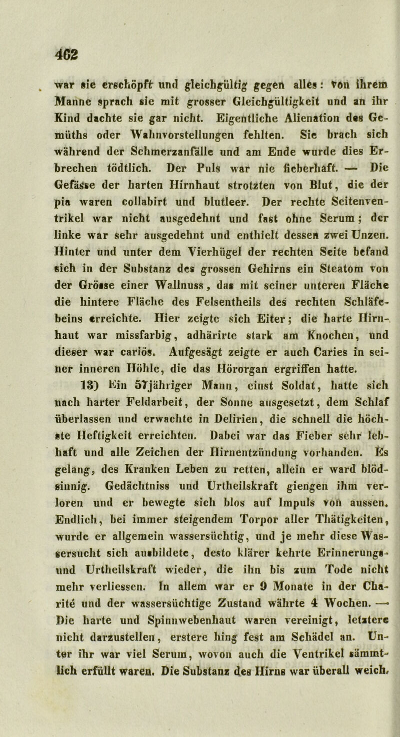 war sie erschöpft: und gleichgültig gegen alles: ton ihrem Manne sprach sie mit grosser Gleichgültigkeit und an ihr Kind dachte sie gar nicht. Eigentliche Alienation des Ge- müths oder Wahnvorstellungen fehlten. Sie brach sich während der Schmerzanfälle und am Ende wurde dies Er- brechen tödtlich. Der Puls war nie fieberhaft. — Die Gefäße der harten Hirnhaut strotzten von Blut, die der pia waren collabirt und blutleer. Der rechte Seitenven- trikel war nicht ausgedehnt und fast ohne Serum; der linke war sehr ausgedehnt und enthielt dessen zwei Unzen. Hinter und unter dem Vierhügel der rechten Seite befand eich in der Substanz des grossen Gehirns ein Steatom von der Gröase einer Wallnuss, das mit seiner unteren Fläche die hintere Fläche des Felsentheils des rechten Schläfe- beins erreichte. Hier zeigte sich Eiter; die harte Hirn- haut war missfarbig, adhärirte stark am Knochen, und dieser war cariös* Aufgesägt zeigte er auch Caries in sei- ner inneren Höhle, die das Hörorgan ergriffen hatte. 13) Ein 57jähriger Mann, einst Soldat, hatte sich nach harter Feldarbeit, der Sonne ausgesetzt, dem Schlaf überlassen und erwachte in Delirien, die schnell die höch- ste Heftigkeit erreichten. Dabei war das Fieber sehr leb- haft und alle Zeichen der Hirnentzündung vorhanden. Es gelang, des Kranken Leben zu retten, allein er ward blöd- sinnig. Gedächtniss und Urtlieilskraft giengen ihm ver- loren und er bewegte sich blos auf Impuls von aussen* Endlich, bei immer steigendem Torpor aller Thätigkeiten, wurde er allgemein wassersüchtig, und je mehr diese Was- sersucht sich auibildete, desto klarer kehrte Erinnerungl- und Urtheilskraft wieder, die ihn bis zuin Tode nicht mehr verliessen. In allem war er 9 Monate in der Cha- rite und der wassersüchtige Zustand währte 4 Wochen. — Die harte und Spinnwebenhaut waren vereinigt, letztere nicht darzustellen, erstere hing fest am Schädel an. Un- ter ihr war viel Serum, wovon auch die Ventrikel sämint- lich erfüllt waren. Die Substanz des Hirns war überall weich.