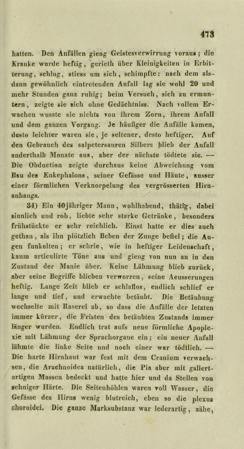 478 hatten. Den Anfällen gieng Geistesverwirrung vorau*; die Kranke wurde heftig, gerieth über Kleinigkeiten in Erbit- terung, schlug, stiess um sich, schimpfte: nach dem als- dann gewöhnlich eintretenden Anfall lag sie wohl 20 und mehr Stunden ganz ruhig; beim Versuch, sich zu ermun- tern , zeigte sie sich ohne Gedächtniss. Nach vollem Er- wachen wusste sie nichts von ihrem Zorn, ihrem Anfall und dem ganzen Vorgang. Je häufiger die Anfälle kamen, desto leichter waren sie, je seltener, desto heftiger. Auf den Gebrauch des salpetersauren Silbers blieb der Anfall anderthalb Monate aus, aber der nächste tödtete sie. •— Die Obduction zeigte durchaus keine Abweichung vom Bau des Enkephalons, seiner Gefässe und Häute, ausser einer förmlichen Verknorpelung des vergrösserten Hirn- anhangs. 34) Ein 40jähriger Mann, wohlhabend, thäti'g, dabei sinnlich und roh, liebte sehr starke Getränke, besonders frühstückte er sehr reichlich. Einst hatte er dies auch gethan, als ihn plötzlich Beben der Zunge befiel; die Au- gen funkelten; er schrie, wie in heftiger Leidenschaft, kaum articulirte Töne aus und giemg von nun an in den Zustand der Manie über. Keine Lähmung blieb zurück, aber seine Begriffe blieben verworren, seine Aeusserungen heftig. Lange Zeit blieb er schlaflos, endlich schlief er lange und tief, und erwachte betäubt. Die Betäubung wechselte mit Raserei ab, so dass die Anfälle der letzten immer kürzer, die Fristen des betäubten Zustands immer länger wurden. Endlich trat aufs neue förmliche Apople- xie mit Lähmung der Sprachorgane ein; ein neuer Anfall lähmte die linke Seite und noch einer war tödtlich. —• Die harte Hirnhaut war fest mit dem Cranium verwach- sen, die Arachnoidea natürlich, die Pia aber mit gallert- artigen Massen bedeckt und hatte hier und da Stellen von sehniger Härte. Die Seitenhöhlen waren voll Wasser, die Gefässe des Hirns wenig blutreich, eben so die plexue choroidei. Die ganze Marksubstaiiz war lederartig, zähe,