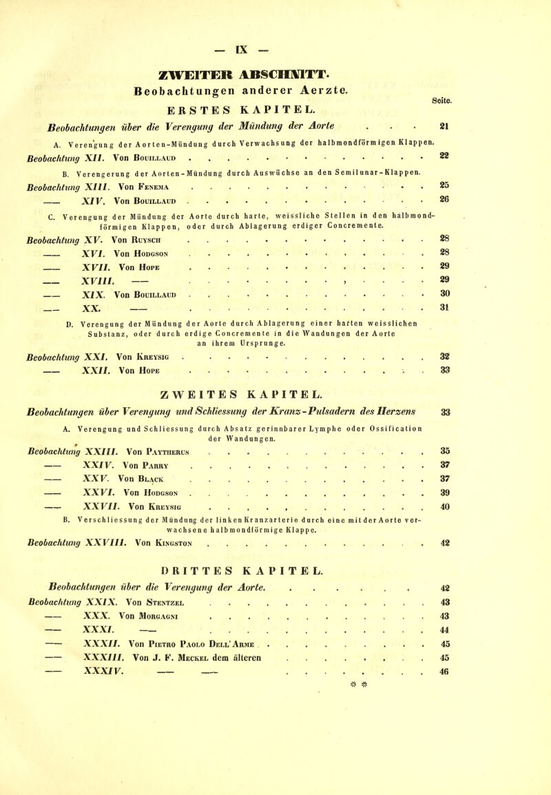 ZWEITEU ABSCHMTT. Beobachtungen anderer Aerzte. Seite. ERSTES KAPITEL. Beobachtungen über die Verengung der Mündung der Aorte ... 21 A. Verengung der Aorten-Mündung durch Verwachsung der halbmondförmigen Klappen. Beobachtung XII. Von Bouillaud 22 B. Verengerung der Aorten -Mündung durch Auswüchse an den Semilunar-Klappen. Beobachtung XIII. Von Fenema 25 XIV. Von Bouillaud 26 C. Verengung der Mündung der Aorte durch harte, weissliche Stellen in den halbmond- förmigen Klappen, oder durch Ablagerung erdiger Concremente. Beobachtung XV. Von Ruysch 28 XVI. Von Hodgson 28 XVII. Von Hope 29 XVIII. , .... 29 XIX. Von Bouillaud .30 XX. ............. 3i D. Verengung der Mündung der Aorte durch Ablagerung einer harten weisslichen Substanz, oder durch erdige Concremente in die Wandungen der Aorte an ihrem Ursprünge. Beobachtung XXI. Von Kreysig . , 32 XXII. Von Hope 33 ZWEITES KAPITEL. Beobachtungen über Verengung und Schliessung der Kranz-Pulsadern des Herzens 33 A. Verengung und Schliessung durch Absatz gerinnbarer Lymphe oder Ossification der Wandungen. * Beobachtung XXIII. Von Paytherus ,35 XXIV. Von Parry 37 XXV. Von Black 37 XXVI. Von Hodgson 39 XXVII. Von Kreysig 40 B. Verschliessung der Mündung der linken Kranzarterie durch eine mitder Aorte ver- wachsene halbmondförmige Klappe. Beobachtung XXVIII. Von Kingston 42 DRITTES KAPITEL. Beobachtungen über die Verengung der Aorte. ...... 42 Beobachtung XXIX. Von Stentzel 43 XXX. Von Morgagni 43 XXXI. 44 XXXII. Von Pietro Paolo Dell’Arme . 45 XXXIII, Von J. F. Meckel dem älteren 45 XXXIV. 46