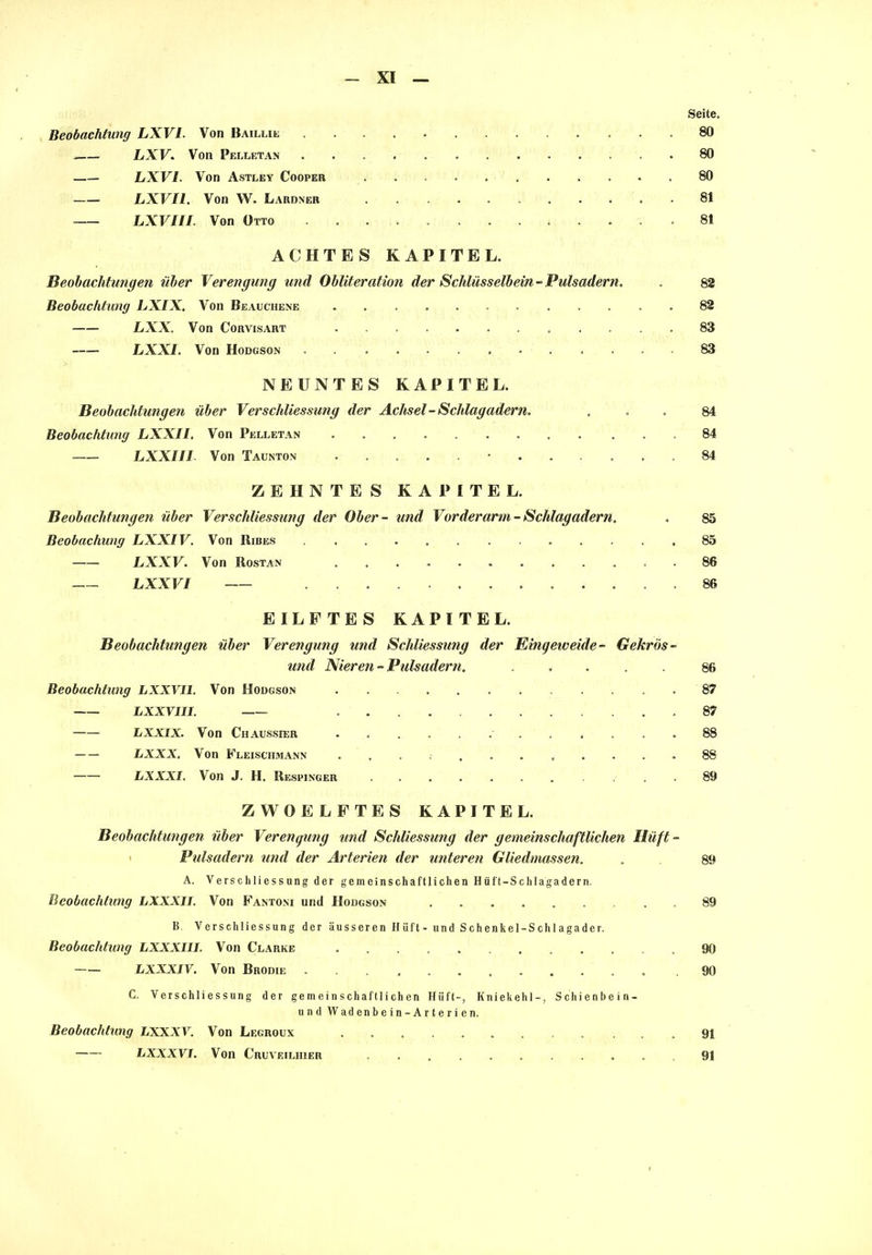 Seite, Beobachtung LXVI. Von Baillie 80 LXV. Von Pelletan 80 LXVI. Von Astley Cooper ,80 LXVI1. Von W. Lardner 81 LXVIII. Von Otto .81 ACHTES KAPITEL. Beobachtungen über Verengung und Obliteration der Schlüsselbein-Pulsadern, , 82 Beobachtung LXIX, Aron Beauciiene .82 LXX. Von Corvisart 83 LXXI. Von Hodgson ............. 83 NEUNTES KAPITEL. Beobachtungen über Ver Schliessung der Achsel-Schlagadern. ... 84 Beobachtung LXXII. Von Pelletan 84 LXXIII Von Taunton 84 ZEHNTES KAPITEL. Beobachtungen über Verschliessung der Ober- und Vorderarm-Schlagadern. . 85 Beobachung LXXIV. Von Ribes ............. 85 LXXV. Von Rostan ............ 86 LXXVI 86 EILFTES KAPITEL. Beobachtungen über Verengung und Schliessung der Eingeweide- Gekrös- und Nieren-Pulsadern. ..... 86 Beobachtung LXXVI1. Von Hodgson 87 LXXVIII. ... 87 LXXIX. Von Chaussier 88 LXXX. Von Fleischmann ........... 88 LXXXI. Von J. H. Respinger 89 ZWOELFTES KAPITEL. Beobachtungen über Verengung und Schliessung der gemeinschaftlichen Hilft, - Pulsadern und der Arterien der unteren Gliedmassen. . 89 A. Yerschli es s ung der gemeinschaftlichen Hüft-Schlagadern. Beobachtung LXXXII. Von Fantoni und Hodgson . 89 B. Verschliessung der äusseren Hüft- und Schenkel-Schlagader. Beobachtung LXXX1II. Von Clarke ............ 90 LXXXIV. Von Brodie .90 C. Verschliessung der gemeinschaftlichen Hüft-, Kniekehl-, Schienbein- und Wadenhein-Arterien. Beobachtung LXXXV. Von Legroux 91 LXXXVI. Von Cruveilhier 91