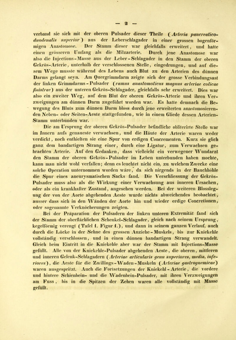 verband sie sich mit der oberen Pulsader dieser Theile (Arteria pancreatico- duodenalis superior) aus der Leberschlagader in einer grossen bogenför- migen Anastomose. Der Stamm dieser war gleichfalls erweitert, und hatte einen grösseren Umfang als die Milzarterie. Durch jene Anastomose war also die Injections-Masse aus der Leber - Schlagader in den Stamm der oberen Gekrös-Arterie, unterhalb der verschlossenen Stelle, eingedrungen, und auf die- sem Wege musste während des Lebens auch Blut zu den Arterien des dünnen Darms gelangt seyn. Am Quergrimmdarm zeigte sich der grosse Verbindungsast der linken Grimmdarms - Pulsader (ramus anastomoticus magnus arteriae colicae finistrae) aus der unteren Gekrös-Schlagader, gleichfalls sehr erweitert. Dies war also ein zweiter Weg, auf dem Blut der oberen Gekrös-Arterie und ihren Ver- zAveigungen am dünnen Darm zugeführt worden war. Es hatte demnach die Be- wegung des Bluts zum dünnen Darm bloss durch jene erweiterten anastomosieren- den Neben- oder Seiten-Aeste stattgefunden, wie in einem Gliede dessen Arterien- Stamm unterbunden war. Die am Ursprung der oberen Gekrös-Pulsader befindliche obliterirte Stelle war im Innern aufs genaueste verwachsen, und die Häute der Arterie waren weder verdickt, noch enthielten sie eine Spur von erdigen Concrementen. Kurz sie glich ganz dem bandartigen Strang einer, durch eine Ligatur, zum Verwachsen ge- brachten Arterie. Auf den Gedanken, dass vielleicht ein verwegener Wundarzt den Stamm der oberen Gekrös-Pulsader im Leben unterbunden haben mochte, kann man nicht wohl verfallen; denn es leuchtet nicht ein, zu welchem Zwecke eine solche Operation unternommen worden wäre, da sich nirgends in der Bauchhöhle die Spur eines aneurysmatischen Sacks fand. Die Verschliessung der Gekrös- Pulsader muss also als die Wirkung einer Verwachsung aus inneren Ursachen, oder als ein krankhafter Zustand, angesehen werden. Bei der weiteren Blossleg- ung der von der Aorte abgehenden Aeste wurde nichts abweichendes beobachtet, ausser dass sich in den Wänden der Aorte hin und wieder erdige Concretionen, oder sogenannte Verknöcherungen zeigten. Bei der Präparation der Pulsadern der linken unteren Extremität fand sich der Stamm der oberflächlichen Schenkel-Schlagader, gleich nach seinem Ursprung, kegelförmig verengt £TafeI 1. Figur 1.), und dann in seinem ganzen Verlauf, auch durch die Lücke in der Sehne des grossen Anziehe - Muskels, bis zur Kniekehle vollständig verschlossen, und in einen dünnen bandartigen Strang verwandelt. Gleich beim Eintritt in die Kniekehle aber war der Stamm mit Injections-Masse gefüllt. Alle von der Kniekehle-Pulsader abgehenden Aeste, die oberen, mittleren und inneren Gelenk-Schlagadern (Arteriae articularis gef tu superior es, media, infe- riores^ , die Aeste für die Zwillings- Waden -Muskeln £Arteriae gastrognemicae) waren ausgespritzt. Auch die Fortsetzungen der Kniekehl - Arterie, die vordere und hintere Schienbein- und die Wadenbein-Pulsader, mit ihren Verzweigungen am Fuss, bis in die Spitzen der Zehen waren alle vollständig mit Masse gefüllt.